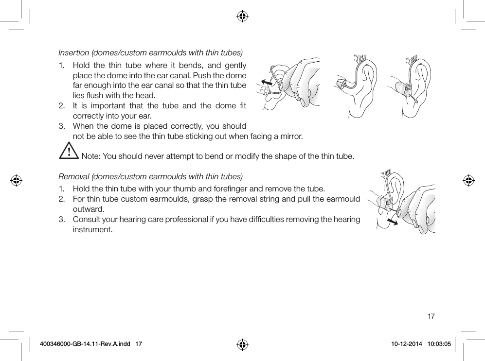 17Insertion (domes/custom earmoulds with thin tubes)1.  Hold the thin tube where it bends, and gently place the dome into the ear canal. Push the dome far enough into the ear canal so that the thin tube lies ﬂush with the head.2.  It is important that the tube and the dome ﬁt correctly into your ear.3.  When the dome is placed correctly, you should not be able to see the thin tube sticking out when facing a mirror.i Note: You should never attempt to bend or modify the shape of the thin tube.Removal (domes/custom earmoulds with thin tubes)1.  Hold the thin tube with your thumb and foreﬁnger and remove the tube.2.  For thin tube custom earmoulds, grasp the removal string and pull the earmould outward.3.  Consult your hearing care professional if you have difﬁculties removing the hearing instrument. 400346000-GB-14.11-Rev.A.indd   17 10-12-2014   10:03:05