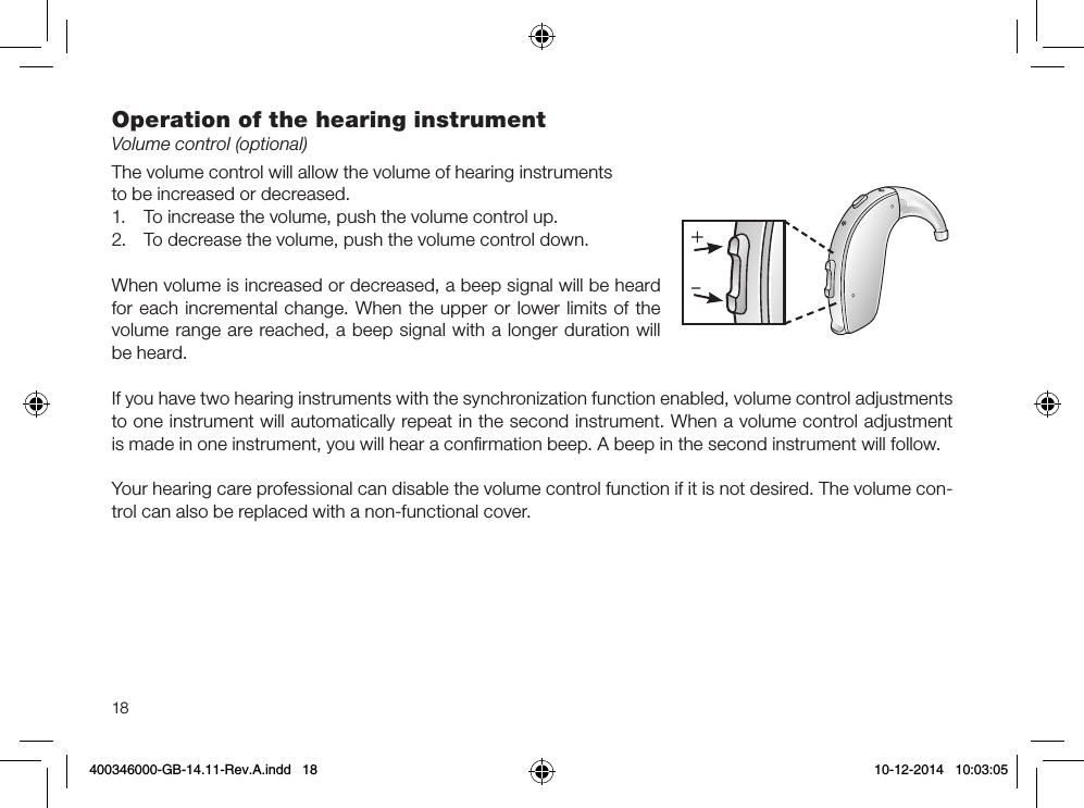 18Operation of the hearing instrumentVolume control (optional)The volume control will allow the volume of hearing instruments to be increased or decreased.1.  To increase the volume, push the volume control up.2.  To decrease the volume, push the volume control down.When volume is increased or decreased, a beep signal will be heard for each incremental change. When the upper or lower limits of the volume range are reached, a beep signal with a longer duration will be heard.If you have two hearing instruments with the synchronization function enabled, volume control adjustments to one instrument will automatically repeat in the second instrument. When a volume control adjustment is made in one instrument, you will hear a conﬁrmation beep. A beep in the second instrument will follow.Your hearing care professional can disable the volume control function if it is not desired. The volume con-trol can also be replaced with a non-functional cover.400346000-GB-14.11-Rev.A.indd   18 10-12-2014   10:03:05
