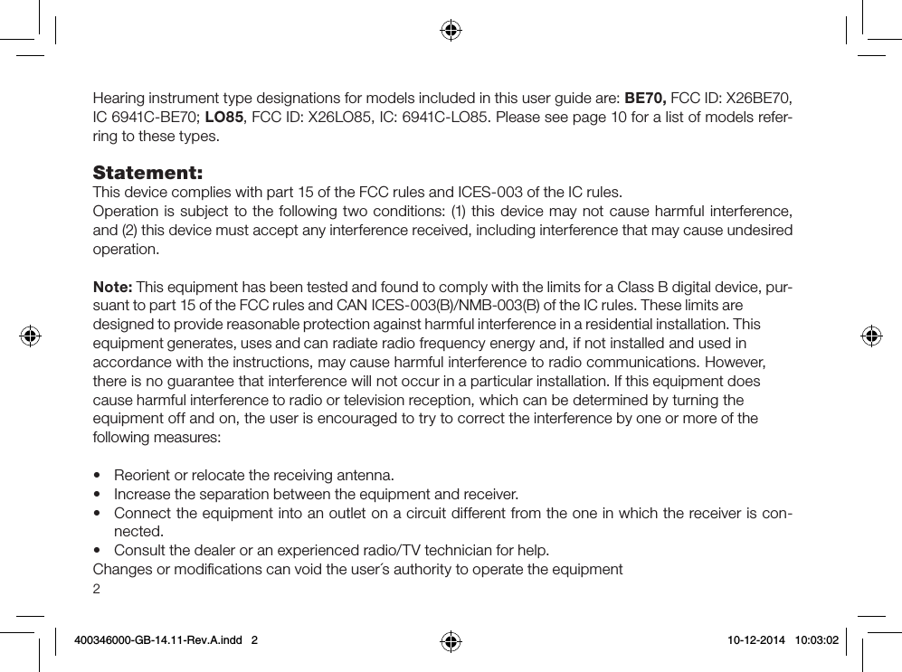 2Hearing instrument type designations for models included in this user guide are: BE70, FCC ID: X26BE70, IC 6941C-BE70; LO85, FCC ID: X26LO85, IC: 6941C-LO85. Please see page 10 for a list of models refer-ring to these types.Statement:This device complies with part 15 of the FCC rules and ICES-003 of the IC rules.Operation is subject to the following two conditions: (1) this device may not cause harmful inter ference, and (2) this device must accept any interference received, including interference that may cause undesired operation.Note: This equipment has been tested and found to comply with the limits for a Class B digital device, pur-suant to part 15 of the FCC rules and CAN ICES-003(B)/NMB-003(B) of the IC rules. These limits are designed to provide reasonable protection against harmful interference in a residential installation. This equipment generates, uses and can radiate radio frequency energy and, if not installed and used in accordance with the instructions, may cause harmful interference to radio communications. However, there is no guarantee that interference will not occur in a particular installation. If this equipment does cause harmful interference to radio or television reception, which can be determined by turning the equipment off and on, the user is encouraged to try to correct the interference by one or more of thefollowing measures:•  Reorient or relocate the receiving antenna.•  Increase the separation between the equipment and receiver.•  Connect the equipment into an outlet on a circuit different from the one in which the receiver is con-nected.•  Consult the dealer or an experienced radio/TV technician for help.Changes or modiﬁcations can void the user´s authority to operate the equipment 400346000-GB-14.11-Rev.A.indd   2 10-12-2014   10:03:02