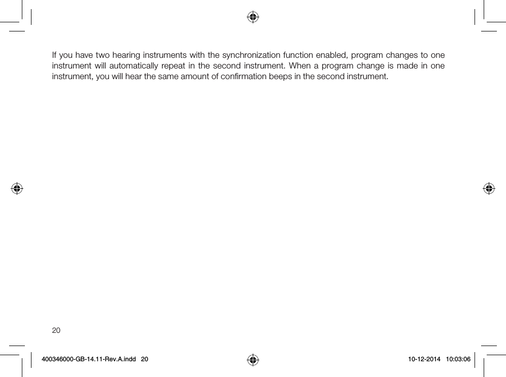 20If you have two hearing instruments with the synchronization function enabled, program changes to one instrument will automatically repeat in the second instrument. When a program change is made in one instrument, you will hear the same amount of conﬁrmation beeps in the second instrument.400346000-GB-14.11-Rev.A.indd   20 10-12-2014   10:03:06