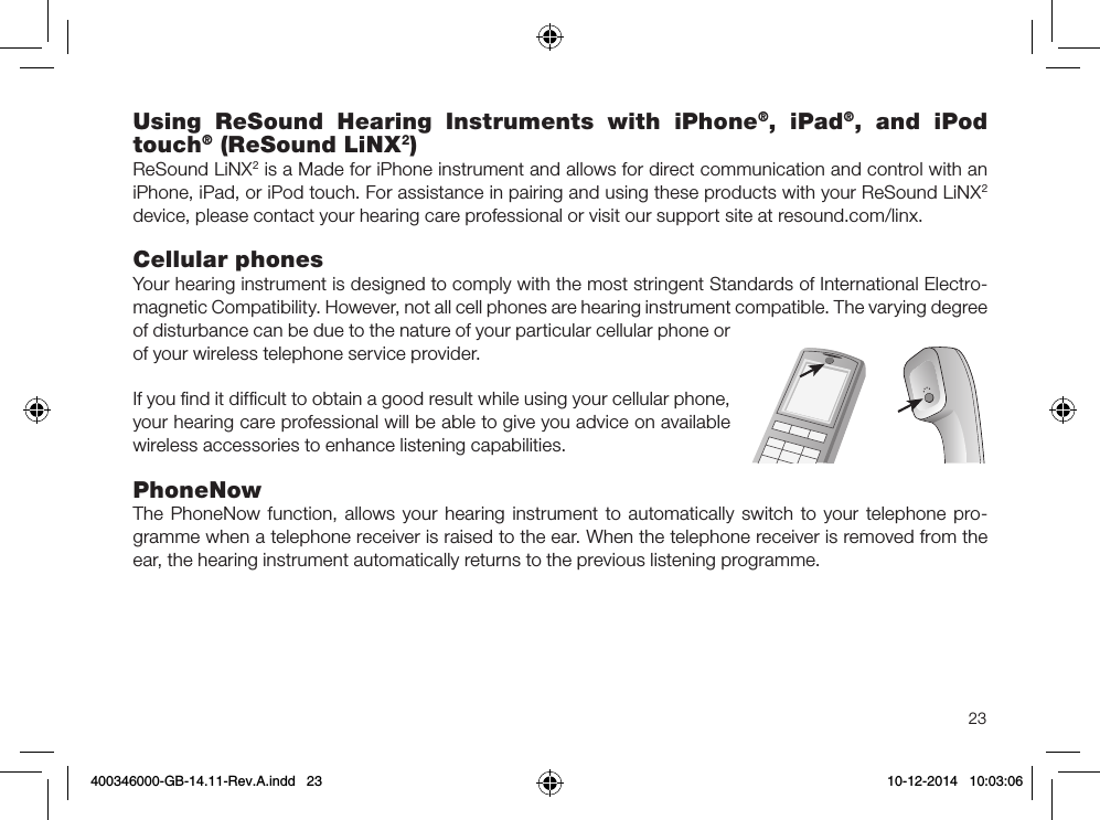 23Using ReSound Hearing Instruments with iPhone®, iPad®, and iPod touch® (ReSound LiNX2)ReSound LiNX2 is a Made for iPhone instrument and allows for direct communication and control with an iPhone, iPad, or iPod touch. For assistance in pairing and using these products with your ReSound LiNX2 device, please contact your hearing care professional or visit our support site at resound.com/linx.Cellular phonesYour hearing instrument is designed to comply with the most stringent Standards of International Electro-magnetic Compatibility. However, not all cell phones are hearing instrument compatible. The varying degree of disturbance can be due to the nature of your particular cellular phone or of your wireless telephone service provider.If you ﬁnd it difﬁcult to obtain a good result while using your cellular phone, your hearing care professional will be able to give you advice on available wireless accessories to enhance listening capabilities.PhoneNow The PhoneNow function, allows your hearing instrument to automatically switch to your tele phone pro-gramme when a telephone receiver is raised to the ear. When the telephone receiver is removed from the ear, the hearing instrument automatically returns to the previous listening programme.400346000-GB-14.11-Rev.A.indd   23 10-12-2014   10:03:06