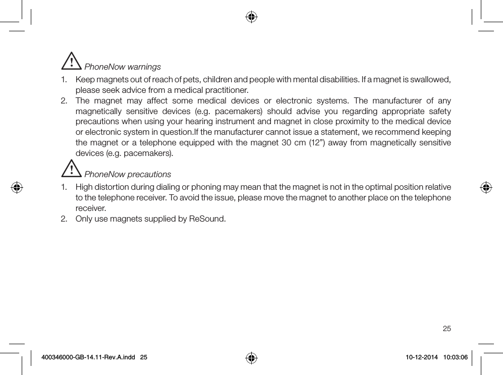 25i PhoneNow warnings1.  Keep magnets out of reach of pets, children and people with mental disabilities. If a magnet is swallowed, please seek advice from a medical practitioner.2.  The magnet may affect some medical devices or electronic systems. The manufacturer of any magnetically sensitive devices (e.g. pacemakers) should advise you regarding appropriate safety precautions when using your hearing instrument and magnet in close proximity to the medical device or electronic system in question.If the manufacturer cannot issue a statement, we recommend keeping the magnet or a telephone equipped with the magnet 30 cm (12”) away from magnetically sensitive devices (e.g. pacemakers).i PhoneNow precautions1.  High distortion during dialing or phoning may mean that the magnet is not in the optimal position relative to the telephone receiver. To avoid the issue, please move the magnet to another place on the telephone receiver.2.  Only use magnets supplied by ReSound.400346000-GB-14.11-Rev.A.indd   25 10-12-2014   10:03:06