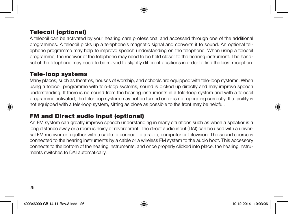 26Telecoil (optional)A telecoil can be activated by your hearing care professional and accessed through one of the additional programmes. A telecoil picks up a telephone’s magnetic signal and converts it to sound. An optional tel-ephone programme may help to improve speech understanding on the telephone. When using a telecoil programme, the receiver of the telephone may need to be held closer to the hearing instrument. The hand-set of the telephone may need to be moved to slightly different positions in order to ﬁnd the best reception.Tele-loop systemsMany places, such as theatres, houses of worship, and schools are equipped with tele-loop systems. When using a telecoil programme with tele-loop systems, sound is picked up directly and may improve speech understanding. If there is no sound from the hearing instruments in a tele-loop system and with a telecoil programme activated, the tele-loop system may not be turned on or is not operating correctly. If a facility is not equipped with a tele-loop system, sitting as close as possible to the front may be helpful.FM and Direct audio input (optional)An FM system can greatly improve speech understanding in many situations such as when a speaker is a long distance away or a room is noisy or reverberant. The direct audio input (DAI) can be used with a univer-sal FM receiver or together with a cable to connect to a radio, computer or television. The sound source is connected to the hearing instruments by a cable or a wireless FM system to the audio boot. This accessory connects to the bottom of the hearing instruments, and once properly clicked into place, the hearing instru-ments switches to DAI automatically.400346000-GB-14.11-Rev.A.indd   26 10-12-2014   10:03:06