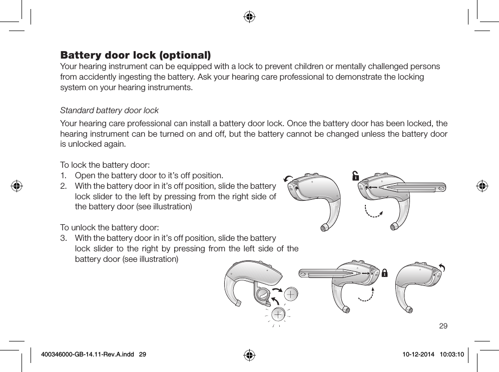 29Battery door lock (optional)Your hearing instrument can be equipped with a lock to prevent children or mentally challenged persons from accidently ingesting the battery. Ask your hearing care professional to demonstrate the locking system on your hearing instruments. Standard battery door lockYour hearing care professional can install a battery door lock. Once the battery door has been locked, the hearing instrument can be turned on and off, but the battery cannot be changed unless the battery door is unlocked again.To lock the battery door:1.  Open the battery door to it’s off position.2.  With the battery door in it’s off position, slide the battery lock slider to the left by pressing from the right side of the battery door (see illustration)To unlock the battery door:3.  With the battery door in it’s off position, slide the battery lock slider to the right by pressing from the left side of the battery door (see illustration)400346000-GB-14.11-Rev.A.indd   29 10-12-2014   10:03:10