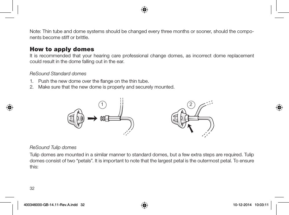 1232Note: Thin tube and dome systems should be changed every three months or sooner, should the compo-nents become stiff or brittle.How to apply domesIt is recommended that your hearing care professional change domes, as incorrect dome replacement could result in the dome falling out in the ear.ReSound Standard domes1.  Push the new dome over the ﬂange on the thin tube.2.  Make sure that the new dome is properly and securely mounted.ReSound Tulip domesTulip domes are mounted in a similar manner to standard domes, but a few extra steps are required. Tulip domes consist of two “petals”. It is important to note that the largest petal is the outermost petal. To ensure this:400346000-GB-14.11-Rev.A.indd   32 10-12-2014   10:03:11