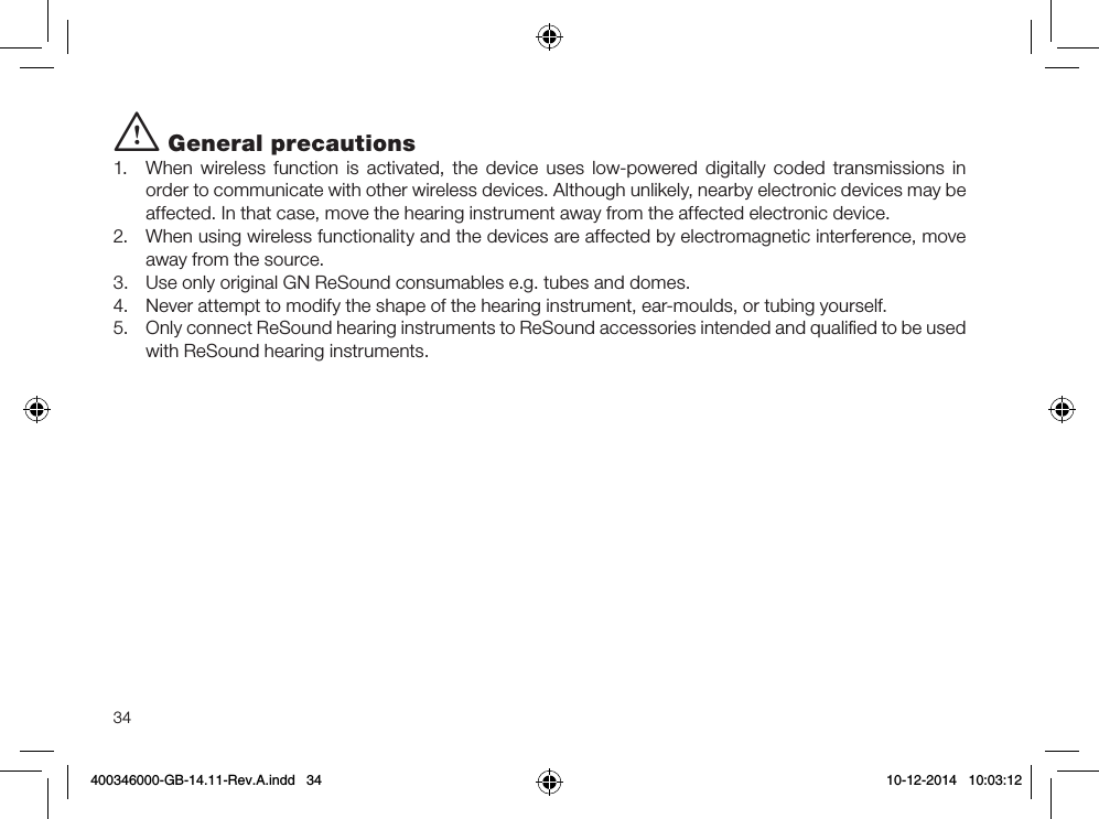 34i General precautions1.  When wireless function is activated, the device uses low-powered digitally coded transmissions in order to communicate with other wireless devices. Although unlikely, nearby electronic devices may be affected. In that case, move the hearing instrument away from the affected electronic device.2.  When using wireless functionality and the devices are affected by electromagnetic interference, move away from the source.3.  Use only original GN ReSound consumables e.g. tubes and domes. 4.  Never attempt to modify the shape of the hearing instrument, ear-moulds, or tubing yourself.5.  Only connect ReSound hearing instruments to ReSound accessories intended and qualiﬁed to be used with ReSound hearing instruments.400346000-GB-14.11-Rev.A.indd   34 10-12-2014   10:03:12