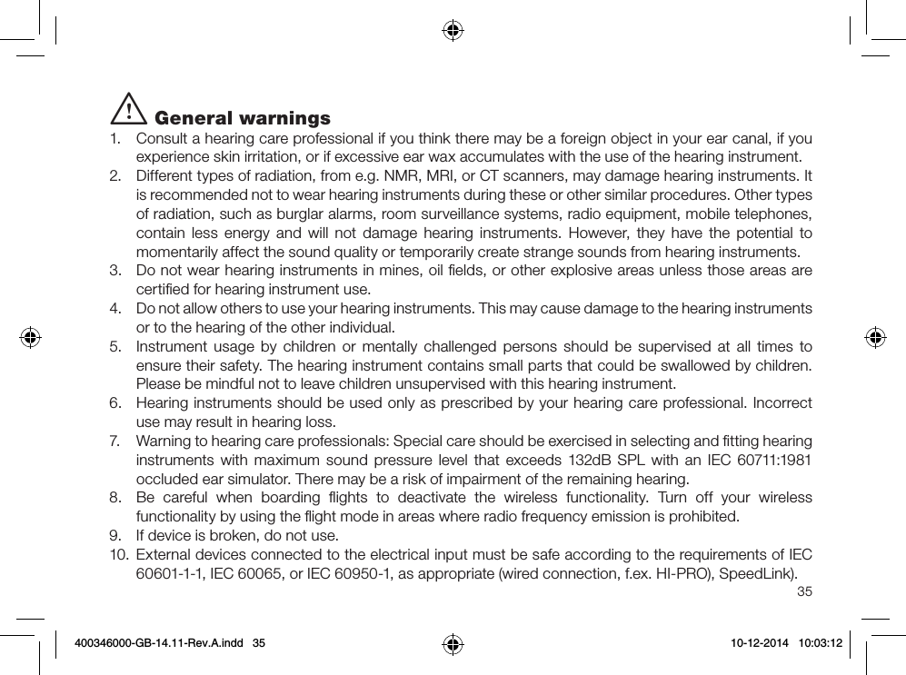 35i General warnings1.  Consult a hearing care professional if you think there may be a foreign object in your ear canal, if you experience skin irritation, or if excessive ear wax accumulates with the use of the hearing instrument. 2.  Different types of radiation, from e.g. NMR, MRI, or CT scanners, may damage hearing instruments. It is recommended not to wear hearing instruments during these or other similar procedures. Other types of radiation, such as burglar alarms, room surveillance systems, radio equipment, mobile telephones, contain less energy and will not damage hearing instruments. However, they have the potential to momentarily affect the sound quality or temporarily create strange sounds from hearing instruments.3.  Do not wear hearing instruments in mines, oil ﬁelds, or other explosive areas unless those areas are certiﬁed for hearing instrument use.4.  Do not allow others to use your hearing instruments. This may cause damage to the hearing instruments or to the hearing of the other individual.5.  Instrument usage by children or mentally challenged persons should be supervised at all times to ensure their safety. The hearing instrument contains small parts that could be swallowed by children. Please be mindful not to leave children unsupervised with this hearing instrument.6.  Hearing instruments should be used only as prescribed by your hearing care professional. Incorrect use may result in hearing loss. 7.  Warning to hearing care professionals: Special care should be exercised in selecting and ﬁtting hearing instruments with maximum sound pressure level that exceeds 132dB SPL with an IEC 60711:1981 occluded ear simulator. There may be a risk of impairment of the remaining hearing. 8.  Be careful when boarding ﬂights to deactivate the wireless functionality. Turn off your wireless functionality by using the ﬂight mode in areas where radio frequency emission is prohibited.9.  If device is broken, do not use.10.  External devices connected to the electrical input must be safe according to the requirements of IEC 60601-1-1, IEC 60065, or IEC 60950-1, as appropriate (wired connection, f.ex. HI-PRO), SpeedLink).400346000-GB-14.11-Rev.A.indd   35 10-12-2014   10:03:12