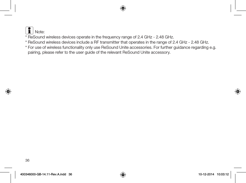 36i Note:* ReSound wireless devices operate in the frequency range of 2.4 GHz - 2.48 GHz.* ReSound wireless devices include a RF transmitter that operates in the range of 2.4 GHz - 2.48 GHz.*  For use of wireless functionality only use ReSound Unite accessories. For further guidance regarding e.g. pairing, please refer to the user guide of the relevant ReSound Unite accessory.400346000-GB-14.11-Rev.A.indd   36 10-12-2014   10:03:12