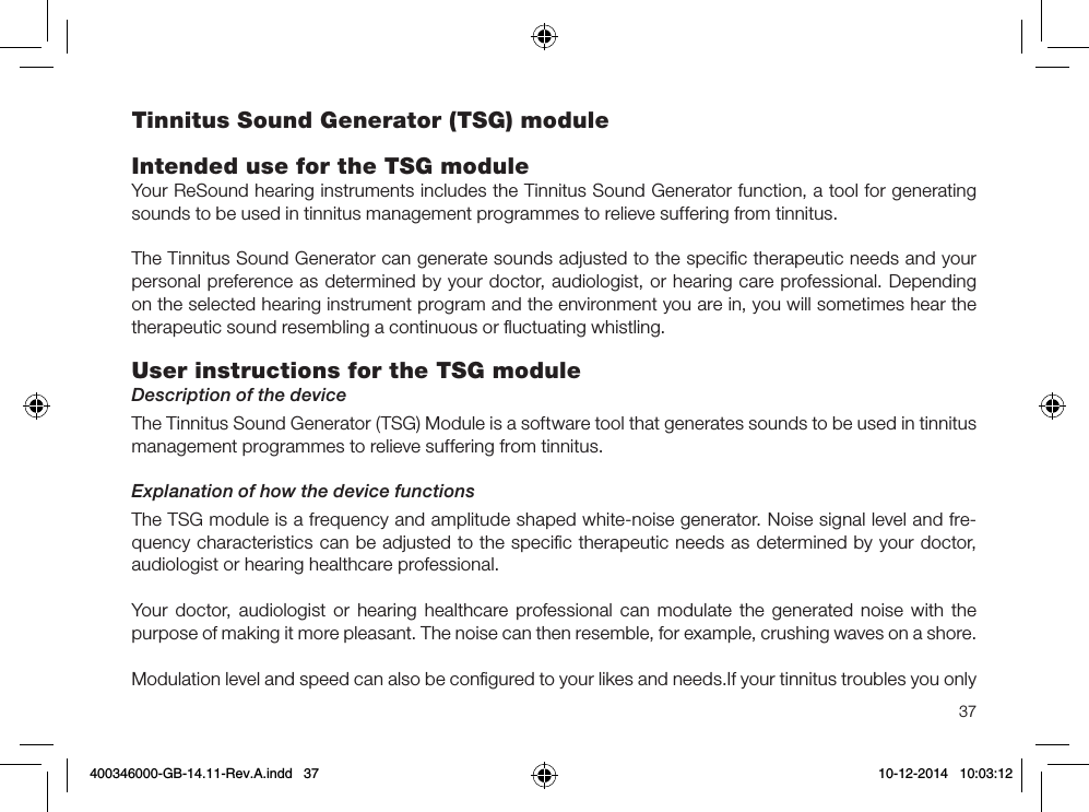 37Tinnitus Sound Generator (TSG) moduleIntended use for the TSG moduleYour ReSound hearing instruments includes the Tinnitus Sound Generator function, a tool for generating sounds to be used in tinnitus management programmes to relieve suffering from tinnitus.The Tinnitus Sound Generator can generate sounds adjusted to the speciﬁc therapeutic needs and your personal preference as determined by your doctor, audiologist, or hearing care professional. Depending on the selected hearing instrument program and the environment you are in, you will sometimes hear the therapeutic sound resembling a continuous or ﬂuctuating whistling.User instructions for the TSG module Description of the deviceThe Tinnitus Sound Generator (TSG) Module is a software tool that generates sounds to be used in tinnitus management programmes to relieve suffering from tinnitus.Explanation of how the device functionsThe TSG module is a frequency and amplitude shaped white-noise generator. Noise signal level and fre-quency characteristics can be adjusted to the speciﬁc therapeutic needs as determined by your doctor, audiologist or hearing healthcare professional.Your doctor, audiologist or hearing healthcare professional can modulate the generated noise with the purpose of making it more pleasant. The noise can then resemble, for example, crushing waves on a shore.Modulation level and speed can also be conﬁgured to your likes and needs.If your tinnitus troubles you only 400346000-GB-14.11-Rev.A.indd   37 10-12-2014   10:03:12