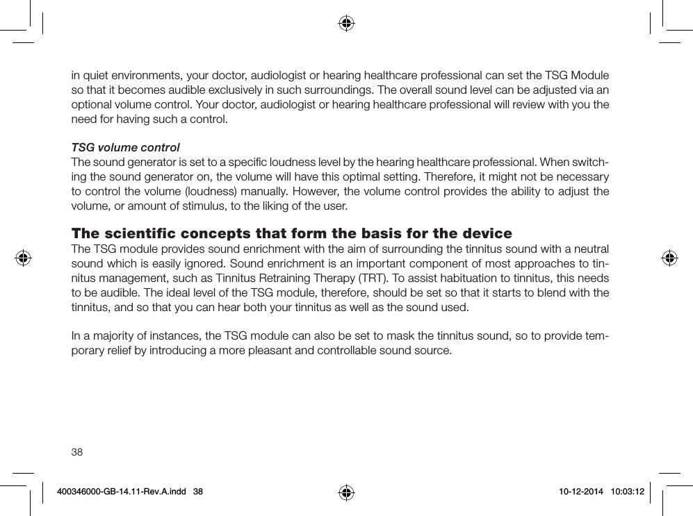 38in quiet environments, your doctor, audiologist or hearing healthcare professional can set the TSG Module so that it becomes audible exclusively in such surroundings. The overall sound level can be adjusted via an optional volume control. Your doctor, audiologist or hearing healthcare professional will review with you the need for having such a control.TSG volume controlThe sound generator is set to a speciﬁc loudness level by the hearing healthcare professional. When switch-ing the sound generator on, the volume will have this optimal setting. Therefore, it might not be necessary to control the volume (loudness) manually. However, the volume control provides the ability to adjust the volume, or amount of stimulus, to the liking of the user.The scientiﬁc concepts that form the basis for the deviceThe TSG module provides sound enrichment with the aim of surrounding the tinnitus sound with a neutral sound which is easily ignored. Sound enrichment is an important component of most approaches to tin-nitus management, such as Tinnitus Retraining Therapy (TRT). To assist habituation to tinnitus, this needs to be audible. The ideal level of the TSG module, therefore, should be set so that it starts to blend with the tinnitus, and so that you can hear both your tinnitus as well as the sound used.In a majority of instances, the TSG module can also be set to mask the tinnitus sound, so to provide tem-porary relief by introducing a more pleasant and controllable sound source.400346000-GB-14.11-Rev.A.indd   38 10-12-2014   10:03:12