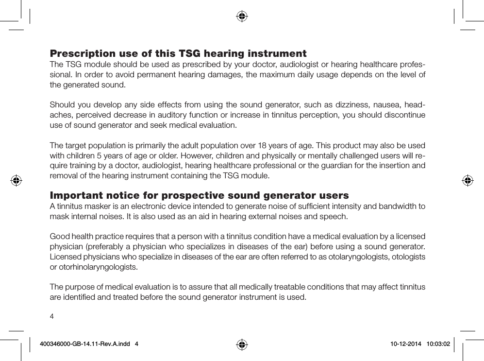 4Prescription use of this TSG hearing instrumentThe TSG module should be used as prescribed by your doctor, audiologist or hearing healthcare profes-sional. In order to avoid permanent hearing damages, the maximum daily usage depends on the level of the generated sound.Should you develop any side effects from using the sound generator, such as dizziness, nausea, head-aches, perceived decrease in auditory function or increase in tinnitus perception, you should discontinue use of sound generator and seek medical evaluation.The target population is primarily the adult population over 18 years of age. This product may also be used with children 5 years of age or older. However, children and physically or mentally challenged users will re-quire training by a doctor, audiologist, hearing healthcare professional or the guardian for the insertion and removal of the hearing instrument containing the TSG module.Important notice for prospective sound generator usersA tinnitus masker is an electronic device intended to generate noise of sufﬁcient intensity and bandwidth to mask internal noises. It is also used as an aid in hearing external noises and speech.Good health practice requires that a person with a tinnitus condition have a medical evaluation by a licensed physician (preferably a physician who specializes in diseases of the ear) before using a sound generator.Licensed physicians who specialize in diseases of the ear are often referred to as otolaryngologists, otologists or otorhinolaryngologists. The purpose of medical evaluation is to assure that all medically treatable conditions that may affect tinnitus are identiﬁed and treated before the sound generator instrument is used.400346000-GB-14.11-Rev.A.indd   4 10-12-2014   10:03:02