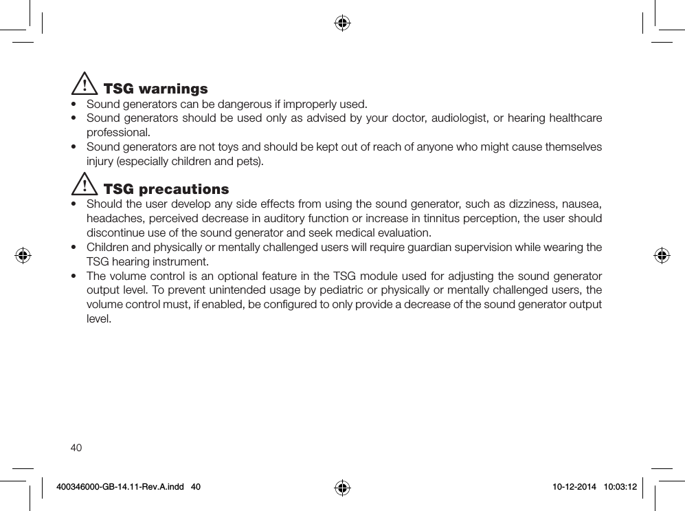 40i TSG warnings  •  Sound generators can be dangerous if improperly used.•  Sound generators should be used only as advised by your doctor, audiologist, or hearing healthcare professional.•  Sound generators are not toys and should be kept out of reach of anyone who might cause themselves injury (especially children and pets).i TSG precautions•  Should the user develop any side effects from using the sound generator, such as dizziness, nausea, headaches, perceived decrease in auditory function or increase in tinnitus perception, the user should discontinue use of the sound generator and seek medical evaluation.•  Children and physically or mentally challenged users will require guardian supervision while wearing the TSG hearing instrument.•  The volume control is an optional feature in the TSG module used for adjusting the sound generator output level. To prevent unintended usage by pediatric or physically or mentally challenged users, the volume control must, if enabled, be conﬁgured to only provide a decrease of the sound generator output level.400346000-GB-14.11-Rev.A.indd   40 10-12-2014   10:03:12