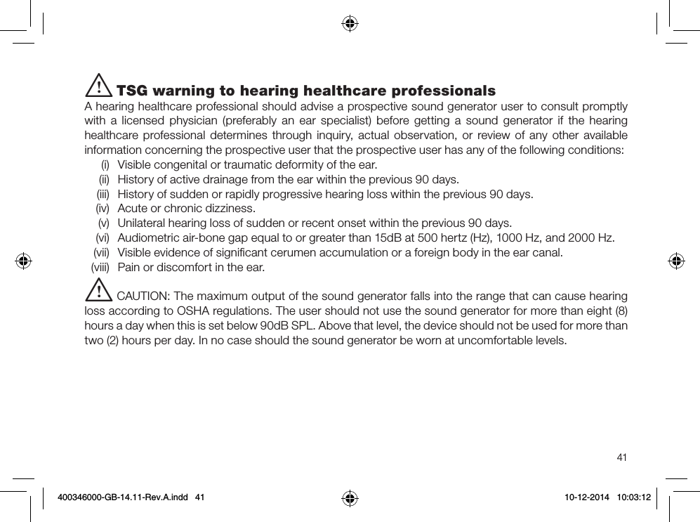 41i TSG warning to hearing healthcare professionalsA hearing healthcare professional should advise a prospective sound generator user to consult promptly with a licensed physician (preferably an ear specialist) before getting a sound generator if the hearing healthcare professional determines through inquiry, actual observation, or review of any other available information concerning the prospective user that the prospective user has any of the following conditions:(i)  Visible congenital or traumatic deformity of the ear.(ii)  History of active drainage from the ear within the previous 90 days.(iii)  History of sudden or rapidly progressive hearing loss within the previous 90 days.(iv)  Acute or chronic dizziness.(v)  Unilateral hearing loss of sudden or recent onset within the previous 90 days.(vi)  Audiometric air-bone gap equal to or greater than 15dB at 500 hertz (Hz), 1000 Hz, and 2000 Hz.(vii)  Visible evidence of signiﬁcant cerumen accumulation or a foreign body in the ear canal.(viii)  Pain or discomfort in the ear.i CAUTION: The maximum output of the sound generator falls into the range that can cause hearing loss according to OSHA regulations. The user should not use the sound generator for more than eight (8) hours a day when this is set below 90dB SPL. Above that level, the device should not be used for more than two (2) hours per day. In no case should the sound generator be worn at uncomfortable levels. 400346000-GB-14.11-Rev.A.indd   41 10-12-2014   10:03:12
