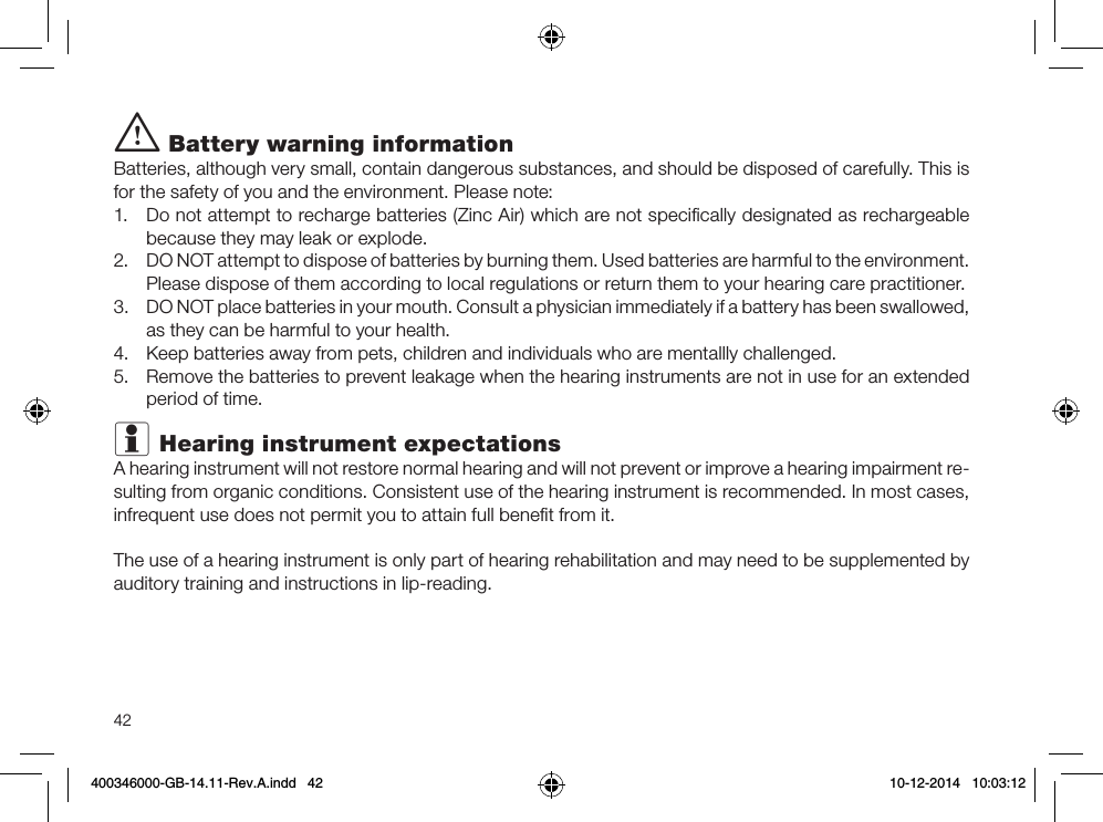 42i Battery warning informationBatteries, although very small, contain dangerous substances, and should be disposed of carefully. This is for the safety of you and the environment. Please note: 1.  Do not attempt to recharge batteries (Zinc Air) which are not speciﬁcally designated as rechargeable because they may leak or explode.2.  DO NOT attempt to dispose of batteries by burning them. Used batteries are harmful to the environment. Please dispose of them according to local regulations or return them to your hearing care practitioner.3.  DO NOT place batteries in your mouth. Consult a physician immediately if a battery has been swallowed, as they can be harmful to your health.4.  Keep batteries away from pets, children and individuals who are mentallly challenged.5.  Remove the batteries to prevent leakage when the hearing instruments are not in use for an extended period of time.i Hearing instrument expectationsA hearing instrument will not restore normal hearing and will not prevent or improve a hearing impairment re-sulting from organic conditions. Consistent use of the hearing instrument is recommended. In most cases, infrequent use does not permit you to attain full beneﬁt from it.The use of a hearing instrument is only part of hearing rehabilitation and may need to be supplemented by auditory training and instructions in lip-reading.400346000-GB-14.11-Rev.A.indd   42 10-12-2014   10:03:12