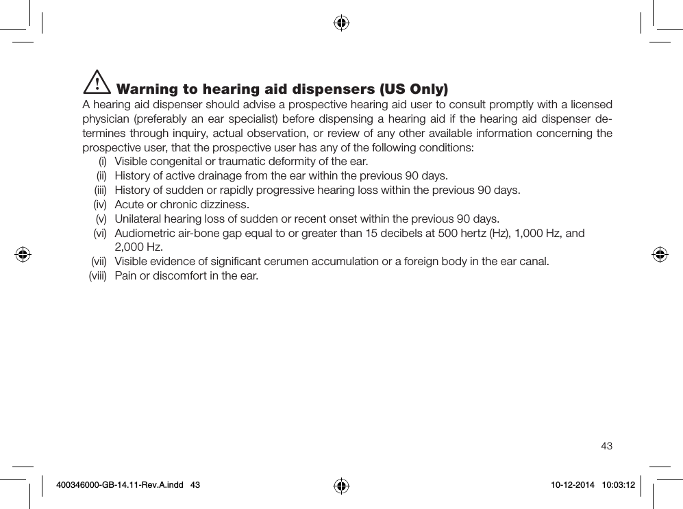 43i Warning to hearing aid dispensers (US Only)A hearing aid dispenser should advise a prospective hearing aid user to consult promptly with a licensed physician (preferably an ear specialist) before dispensing a hearing aid if the hearing aid dispenser de-termines through inquiry, actual observation, or review of any other available information concerning the prospective user, that the prospective user has any of the following conditions:(i)  Visible congenital or traumatic deformity of the ear.(ii)  History of active drainage from the ear within the previous 90 days.(iii)  History of sudden or rapidly progressive hearing loss within the previous 90 days.(iv)  Acute or chronic dizziness.(v)  Unilateral hearing loss of sudden or recent onset within the previous 90 days.(vi)  Audiometric air-bone gap equal to or greater than 15 decibels at 500 hertz (Hz), 1,000 Hz, and 2,000 Hz.(vii)  Visible evidence of signiﬁcant cerumen accumulation or a foreign body in the ear canal.(viii)  Pain or discomfort in the ear.400346000-GB-14.11-Rev.A.indd   43 10-12-2014   10:03:12