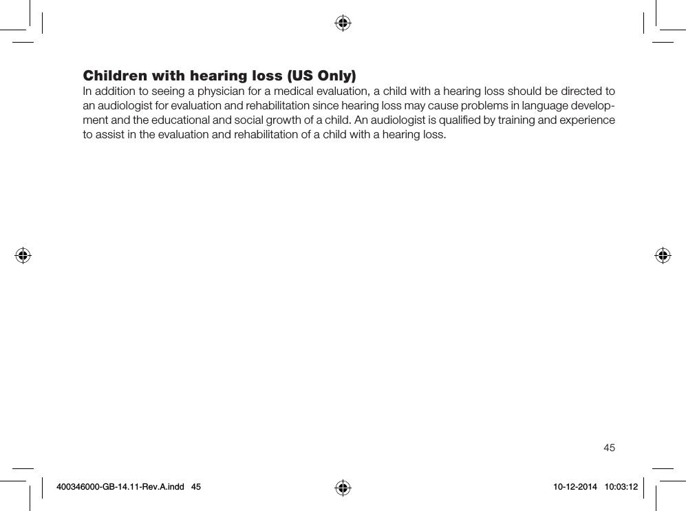 45Children with hearing loss (US Only)In addition to seeing a physician for a medical evaluation, a child with a hearing loss should be directed to an audiologist for evaluation and rehabilitation since hearing loss may cause problems in language develop-ment and the educational and social growth of a child. An audiologist is qualiﬁed by training and experience to assist in the evaluation and rehabilitation of a child with a hearing loss.400346000-GB-14.11-Rev.A.indd   45 10-12-2014   10:03:12