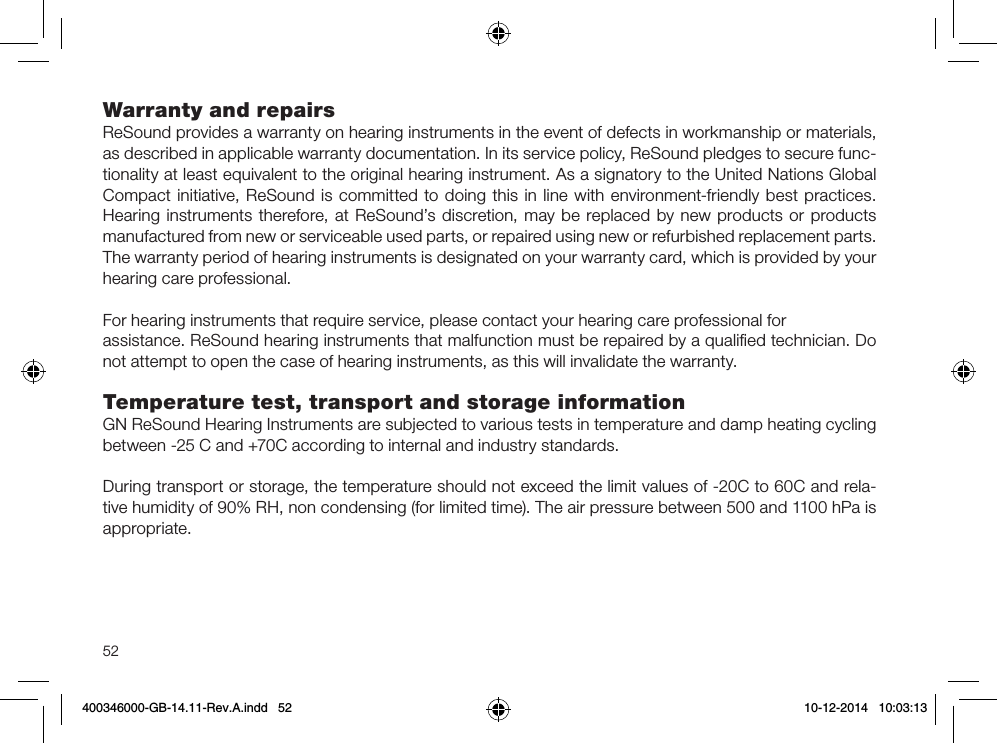 52Warranty and repairs ReSound provides a warranty on hearing instruments in the event of defects in workmanship or materials, as described in applicable warranty documentation. In its service policy, ReSound pledges to secure func-tionality at least equivalent to the original hearing instrument. As a signatory to the United Nations Global Compact initiative, ReSound is committed to doing this in line with environment-friendly best practices. Hearing instruments therefore, at ReSound’s discretion, may be replaced by new products or products manufactured from new or serviceable used parts, or repaired using new or refurbished replacement parts. The warranty period of hearing instruments is designated on your warranty card, which is provided by your hearing care professional.For hearing instruments that require service, please contact your hearing care professional forassistance. ReSound hearing instruments that malfunction must be repaired by a qualiﬁed technician. Do not attempt to open the case of hearing instruments, as this will invalidate the warranty.Temperature test, transport and storage informationGN ReSound Hearing Instruments are subjected to various tests in temperature and damp heating cycling between -25 C and +70C according to internal and industry standards.During transport or storage, the temperature should not exceed the limit values of -20C to 60C and rela-tive humidity of 90% RH, non condensing (for limited time). The air pressure between 500 and 1100 hPa is appropriate.400346000-GB-14.11-Rev.A.indd   52 10-12-2014   10:03:13