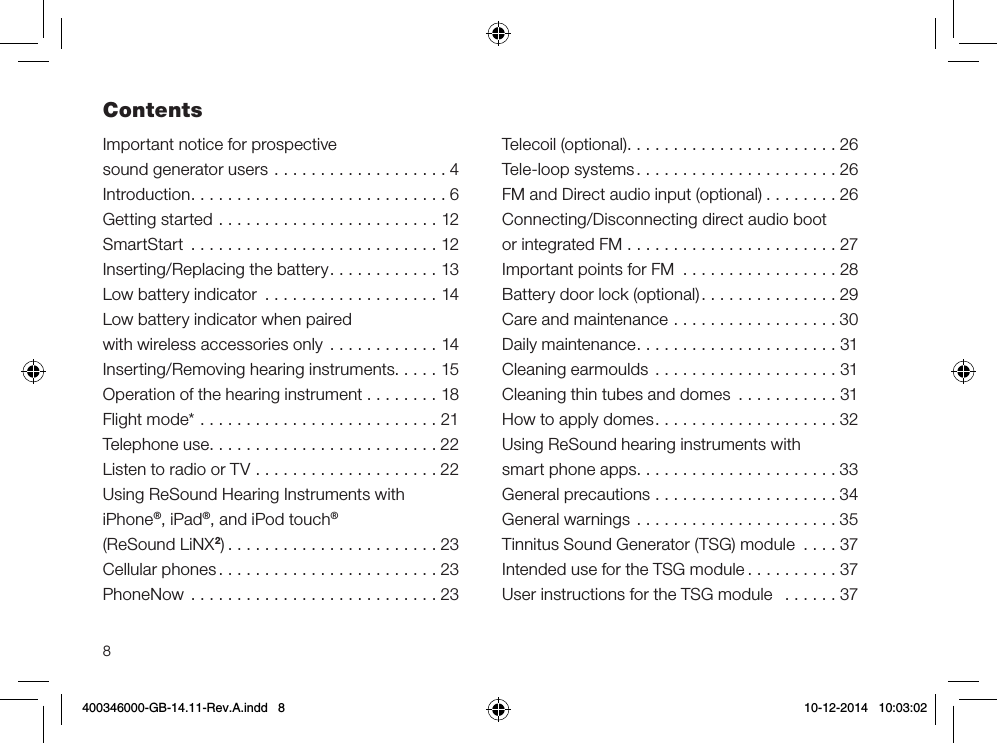 8Important notice for prospective  sound generator users ...................4Introduction............................6Getting started ........................12SmartStart ...........................12Inserting/Replacing the battery............13Low battery indicator ...................14Low battery indicator when paired  with wireless accessories only ............14Inserting/Removing hearing instruments.....15Operation of the hearing instrument . . . . . . . . 18Flight mode* ..........................21Telephone use.........................22Listen to radio or TV ....................22Using ReSound Hearing Instruments with  iPhone®, iPad®, and iPod touch®  (ReSound LiNX2).......................23Cellular phones........................23PhoneNow  ...........................23Telecoil (optional).......................26Tele-loop systems......................26FM and Direct audio input (optional) ........26Connecting/Disconnecting direct audio boot  or integrated FM .......................27Important points for FM  .................28Battery door lock (optional)...............29Care and maintenance ..................30Daily maintenance......................31Cleaning earmoulds ....................31Cleaning thin tubes and domes ...........31How to apply domes....................32Using ReSound hearing instruments with  smart phone apps......................33General precautions ....................34General warnings ......................35Tinnitus Sound Generator (TSG) module ....37Intended use for the TSG module ..........37User instructions for the TSG module  ......37Contents400346000-GB-14.11-Rev.A.indd   8 10-12-2014   10:03:02