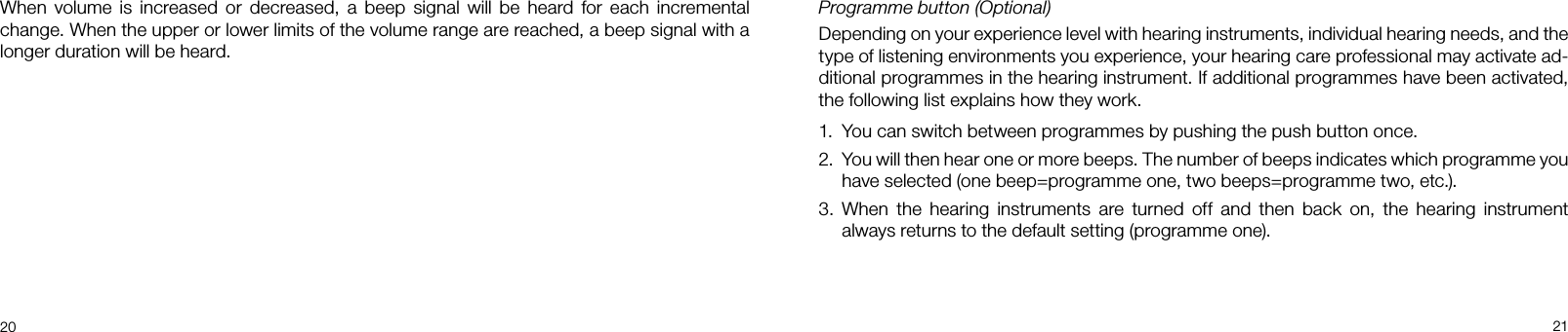 20 21Programme button (Optional)Depending on your experience level with hearing instruments, individual hearing needs, and the type of listening environments you experience, your hearing care professional may activate ad-ditional programmes in the hearing instrument. If additional programmes have been activated, the following list explains how they work.1.  You can switch between programmes by pushing the push button once.2.   You will then hear one or more beeps. The number of beeps indicates which programme you have selected (one beep=programme one, two beeps=programme two, etc.). 3.  When  the  hearing  instruments  are  turned  off  and  then  back  on,  the  hearing  instrument always returns to the default setting (programme one).When  volume  is  increased  or decreased,  a  beep  signal will  be heard  for  each incremental change. When the upper or lower limits of the volume range are reached, a beep signal with a longer duration will be heard.