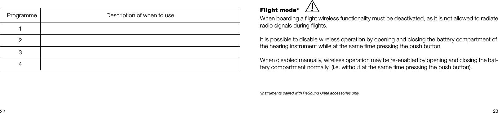  22 23Flight mode*When boarding a ﬂight wireless functionality must be deactivated, as it is not allowed to radiate radio signals during ﬂights.It is possible to disable wireless operation by opening and closing the battery compartment ofthe hearing instrument while at the same time pressing the push button.When disabled manually, wireless operation may be re-enabled by opening and closing the bat-tery compartment normally, (i.e. without at the same time pressing the push button).*Instruments paired with ReSound Unite accessories only  Programme Description of when to use1234