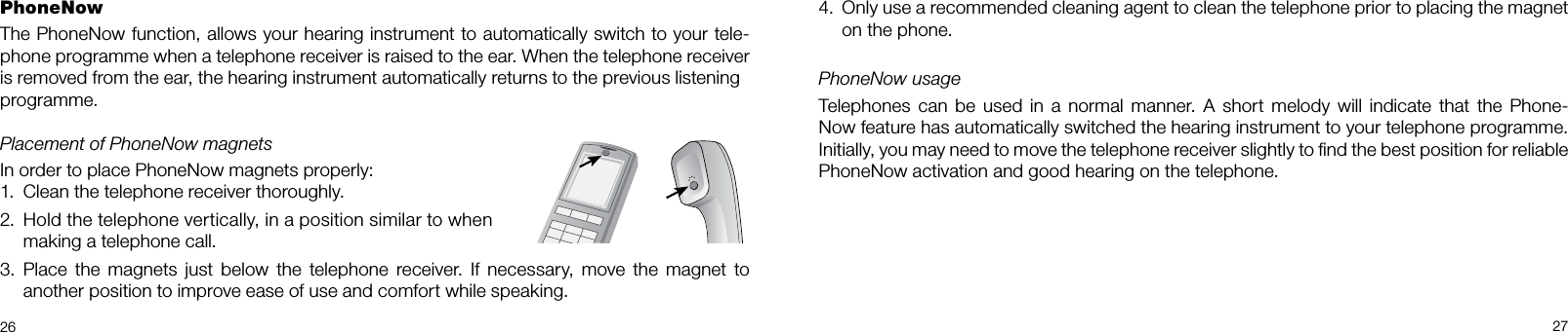 26 27PhoneNowThe PhoneNow function, allows your hearing instrument to automatically switch to your tele-phone programme when a telephone receiver is raised to the ear. When the telephone receiver is removed from the ear, the hearing instrument automatically returns to the previous listeningprogramme.Placement of PhoneNow magnetsIn order to place PhoneNow magnets properly:1.  Clean the telephone receiver thoroughly.2.   Hold the telephone vertically, in a position similar to when  making a telephone call.3.  Place  the  magnets  just  below the telephone  receiver.  If  necessary,  move  the  magnet  to another position to improve ease of use and comfort while speaking. 4.   Only use a recommended cleaning agent to clean the telephone prior to placing the magnet on the phone.PhoneNow usageTelephones can  be  used in  a  normal  manner. A  short  melody will indicate that  the  Phone-Now feature has automatically switched the hearing instrument to your telephone programme.  Initially, you may need to move the telephone receiver slightly to ﬁnd the best position for reliable PhoneNow activation and good hearing on the telephone.