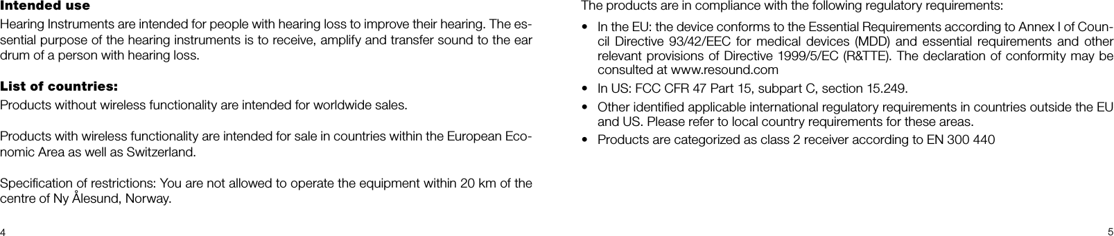 45Intended use Hearing Instruments are intended for people with hearing loss to improve their hearing. The es-sential purpose of the hearing instruments is to receive, amplify and transfer sound to the ear drum of a person with hearing loss. List of countries: Products without wireless functionality are intended for worldwide sales.Products with wireless functionality are intended for sale in countries within the European Eco-nomic Area as well as Switzerland.Speciﬁcation of restrictions: You are not allowed to operate the equipment within 20 km of the centre of Ny Ålesund, Norway.The products are in compliance with the following regulatory requirements: •  In the EU: the device conforms to the Essential Requirements according to Annex I of Coun-cil  Directive  93/42/EEC  for medical  devices  (MDD)  and  essential requirements and  other relevant provisions of Directive 1999/5/EC (R&amp;TTE). The declaration of conformity may be consulted at www.resound.com•  In US: FCC CFR 47 Part 15, subpart C, section 15.249. •  Other identiﬁed applicable international regulatory requirements in countries outside the EU and US. Please refer to local country requirements for these areas.•  Products are categorized as class 2 receiver according to EN 300 440