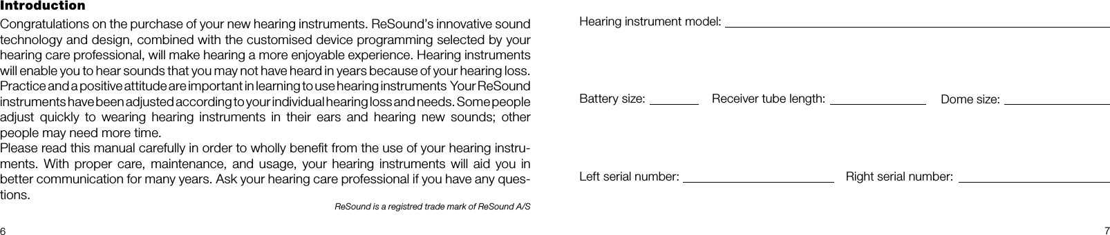 67IntroductionCongratulations on the purchase of your new hearing instruments. ReSound’s innovative sound technology and design, combined with the customised device programming selected by your  hearing care professional, will make hearing a more enjoyable experience. Hearing instruments will enable you to hear sounds that you may not have heard in years because of your hearing loss. Practice and a positive attitude are important in learning to use hearing instruments  Your ReSound instruments have been adjusted according to your individual hearing loss and needs. Some people  adjust  quickly  to  wearing  hearing  instruments  in  their  ears  and  hearing  new  sounds;  other  people may need more time.Please read this manual carefully in order to wholly beneﬁt from the use of your hearing instru-ments. With  proper  care, maintenance, and  usage,  your hearing  instruments will  aid  you in better communication for many years. Ask your hearing care professional if you have any ques-tions.ReSound is a registred trade mark of ReSound A/SHearing instrument model:Battery size: Receiver tube length: Dome size:Left serial number: Right serial number: