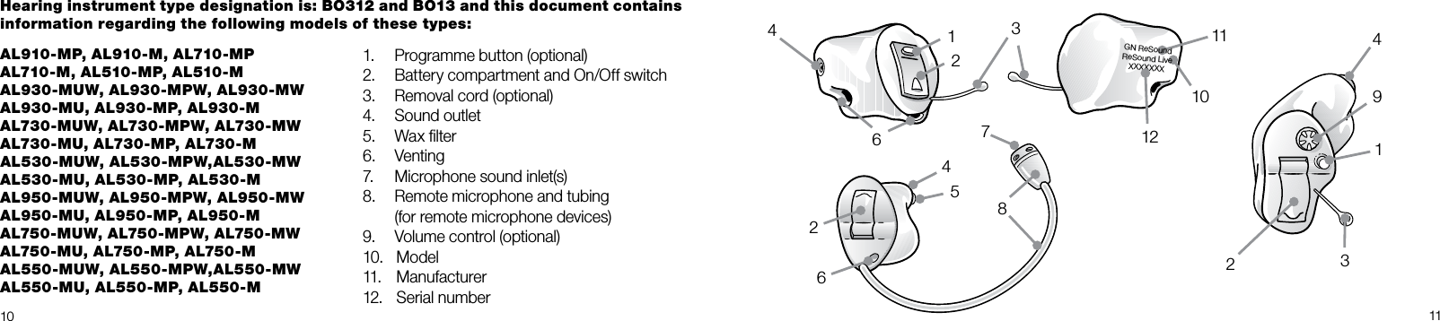 GN ReSoundReSound LiveXXXXXXX10 11AL910-MP, AL910-M, AL710-MP AL710-M, AL510-MP, AL510-M  AL930-MUW, AL930-MPW, AL930-MW   AL930-MU, AL930-MP, AL930-M   AL730-MUW, AL730-MPW, AL730-MW  AL730-MU, AL730-MP, AL730-M   AL530-MUW, AL530-MPW,AL530-MW  AL530-MU, AL530-MP, AL530-M  AL950-MUW, AL950-MPW, AL950-MW   AL950-MU, AL950-MP, AL950-M  AL750-MUW, AL750-MPW, AL750-MW   AL750-MU, AL750-MP, AL750-MAL550-MUW, AL550-MPW,AL550-MW   AL550-MU, AL550-MP, AL550-M1.   Programme button (optional)2.  Battery compartment and On/Off switch3.  Removal cord (optional)4.   Sound outlet5.   Wax ﬁlter6.   Venting7.   Microphone sound inlet(s)8.   Remote microphone and tubing    (for remote microphone devices) 9.   Volume control (optional)10.   Model11.   Manufacturer12.   Serial numberHearing instrument type designation is: BO312 and BO13 and this document contains information regarding the following models of these types: 8411061172491312423652