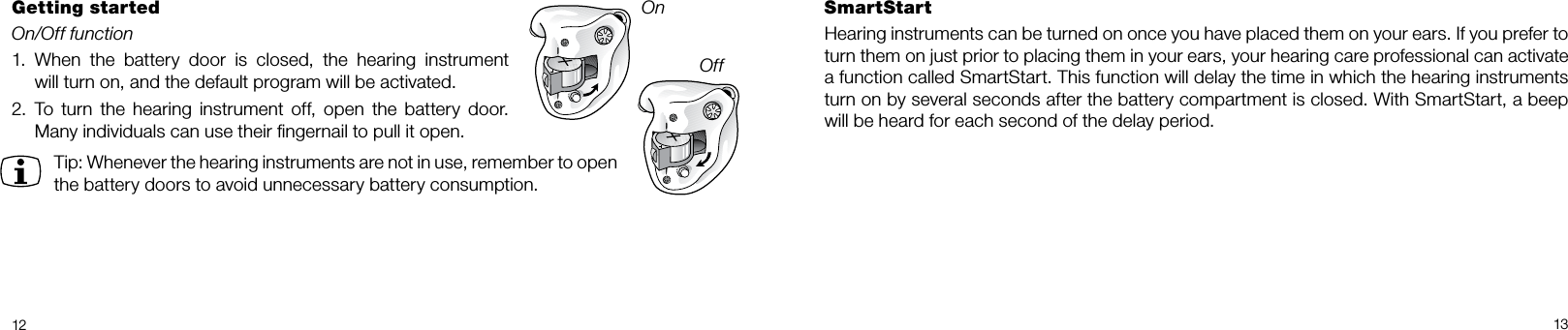 12 13SmartStartHearing instruments can be turned on once you have placed them on your ears. If you prefer to turn them on just prior to placing them in your ears, your hearing care professional can activate a function called SmartStart. This function will delay the time in which the hearing instruments turn on by several seconds after the battery compartment is closed. With SmartStart, a beep will be heard for each second of the delay period.Getting startedOn/Off function1.  When  the  battery  door  is  closed,  the  hearing  instrument  will turn on, and the default program will be activated. 2.   To  turn the hearing  instrument  off,  open  the  battery door. Many individuals can use their ﬁngernail to pull it open.Tip: Whenever the hearing instruments are not in use, remember to open the battery doors to avoid unnecessary battery consumption.OnOff
