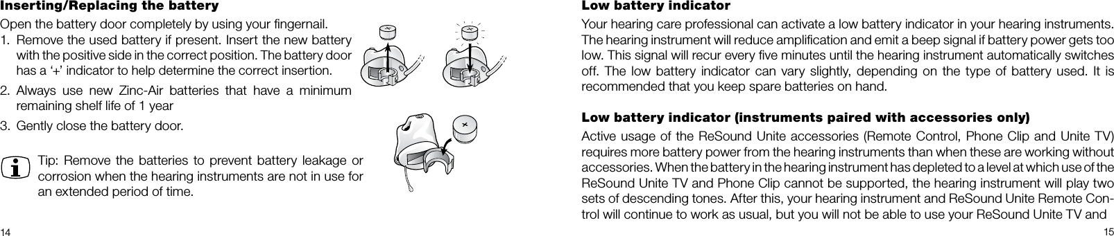 14 15Low battery indicatorYour hearing care professional can activate a low battery indicator in your hearing instruments.  The hearing instrument will reduce ampliﬁcation and emit a beep signal if battery power gets too low. This signal will recur every ﬁve minutes until the hearing instrument automatically switches off.  The low  battery indicator  can vary  slightly,  depending  on the type  of  battery  used. It is  recommended that you keep spare batteries on hand. Low battery indicator (instruments paired with accessories only)Active usage of the ReSound Unite accessories (Remote Control, Phone Clip and Unite TV)requires more battery power from the hearing instruments than when these are working without  accessories. When the battery in the hearing instrument has depleted to a level at which use of the  ReSound Unite TV and Phone Clip cannot be supported, the hearing instrument will play two sets of descending tones. After this, your hearing instrument and ReSound Unite Remote Con-trol will continue to work as usual, but you will not be able to use your ReSound Unite TV andInserting/Replacing the batteryOpen the battery door completely by using your ﬁngernail. 1.  Remove the used battery if present. Insert the new battery with the positive side in the correct position. The battery door has a ‘+’ indicator to help determine the correct insertion.2.   Always  use  new  Zinc-Air  batteries  that  have  a  minimum remaining shelf life of 1 year3.  Gently close the battery door.Tip: Remove the batteries to prevent battery leakage  or corrosion when the hearing instruments are not in use for an extended period of time.