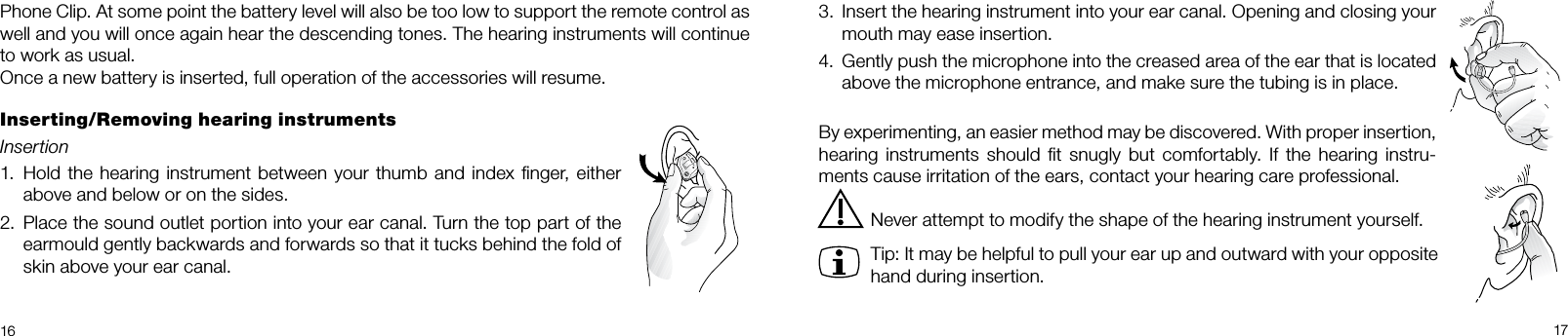  16 173.  Insert the hearing instrument into your ear canal. Opening and closing your mouth may ease insertion.4.  Gently push the microphone into the creased area of the ear that is located above the microphone entrance, and make sure the tubing is in place.By experimenting, an easier method may be discovered. With proper insertion, hearing instruments should  ﬁt snugly  but comfortably. If  the  hearing  instru-ments cause irritation of the ears, contact your hearing care professional. Never attempt to modify the shape of the hearing instrument yourself.Tip: It may be helpful to pull your ear up and outward with your opposite hand during insertion.Phone Clip. At some point the battery level will also be too low to support the remote control as well and you will once again hear the descending tones. The hearing instruments will continue to work as usual.Once a new battery is inserted, full operation of the accessories will resume.Inserting/Removing hearing instrumentsInsertion 1.  Hold the hearing instrument between your thumb and index ﬁnger, either above and below or on the sides.2.  Place the sound outlet portion into your ear canal. Turn the top part of the earmould gently backwards and forwards so that it tucks behind the fold of skin above your ear canal.