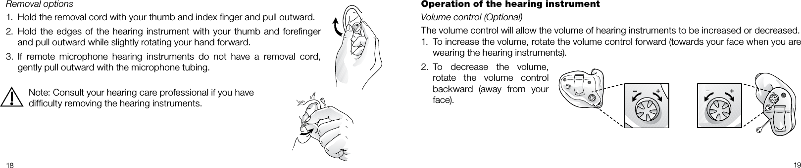  18 19Removal options1.  Hold the removal cord with your thumb and index ﬁnger and pull outward.2.  Hold the edges of the hearing instrument with your thumb and foreﬁnger and pull outward while slightly rotating your hand forward.3.  If  remote  microphone  hearing  instruments  do  not  have  a  removal  cord, gently pull outward with the microphone tubing.Note: Consult your hearing care professional if you have difﬁculty removing the hearing instruments.Operation of the hearing instrumentVolume control (Optional)The volume control will allow the volume of hearing instruments to be increased or decreased. 1.  To increase the volume, rotate the volume control forward (towards your face when you are wearing the hearing instruments).2.   To  decrease  the  volume, rotate  the  volume  control backward  (away  from  your face).