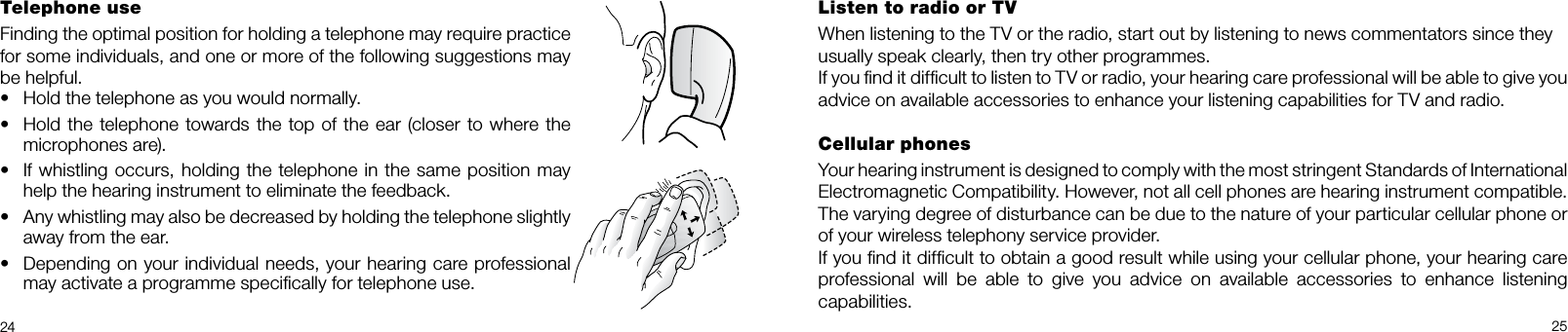 24 25Telephone useFinding the optimal position for holding a tele phone may require practice for some individuals, and one or more of the following suggestions may be helpful.•  Hold the telephone as you would normally.•  Hold the telephone towards the top of the ear (closer to where the microphones are).•  If whistling occurs, holding the tele phone in the same position may help the hearing instrument to eliminate the feedback.•  Any whistling may also be decreased by holding the telephone slightly away from the ear.•  Depending on your individual needs, your hearing care professional  may activate a programme speciﬁcally for telephone use.Listen to radio or TVWhen listening to the TV or the radio, start out by listening to news commentators since theyusually speak clearly, then try other programmes.If you ﬁnd it difﬁcult to listen to TV or radio, your hearing care professional will be able to give you advice on available accessories to enhance your listening capabilities for TV and radio.Cellular phonesYour hearing instrument is designed to comply with the most stringent Standards of International  Electromagnetic Compatibility. However, not all cell phones are hearing instrument compatible. The varying degree of disturbance can be due to the nature of your particular cellular phone or of your wireless telephony service provider.If you ﬁnd it difﬁcult to obtain a good result while using your cellular phone, your hearing care professional  will  be  able  to  give  you  advice  on  available  accessories  to  enhance  listening  capabilities.