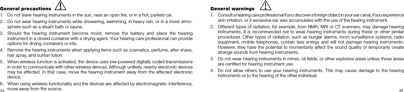  34 35General precautions1.  Do not leave hearing instruments in the sun, near an open ﬁre, or in a hot, parked car.2.  Do not wear hearing instruments while showering, swimming, in heavy rain, or in a moist atmo-sphere such as a steam bath or sauna.3.  Should  the  hearing  instrument  become  moist,  remove  the  battery  and  place  the  hearing instrument in a closed container with a drying agent. Your hearing care professional can provide options for drying containers or kits.4.  Remove the hearing instruments when applying items such as cosmetics, perfume, after shave, hair spray, and suntan lotion. 5.  When wireless function is activated, the device uses low-powered digitally coded transmissions in order to communicate with other wireless devices. Although unlikely, nearby electronic devices may be affected. In that case, move the hearing instrument away from the affected electronic device.6.  When using wireless functionality and the devices are affected by electromagnetic interference, move away from the source.General warnings1.  Consult a hearing care professional if you discover a foreign object in your ear canal, if you experience skin irritation, or if excessive ear wax accumulates with the use of the hearing instrument. 2.  Different types of radiation, for example, from NMR, MRI or CT scanners, may damage hearing instruments. It is recommended not to wear hearing instruments during these or other similar procedures. Other types of radiation, such as burglar alarms, room surveillance systems, radio equipment, mobile telephones, contain less  energy and will not damage hearing instruments. However, they have the potential to momentarily affect the sound quality or temporarily create strange sounds from hearing instruments.3.  Do not wear hearing instruments in mines, oil ﬁelds, or other explosive areas unless those areas are certiﬁed for hearing instrument use.4.  Do not allow others to use your hearing instruments. This may cause damage  to the hearing  instruments or to the hearing of the other individual.