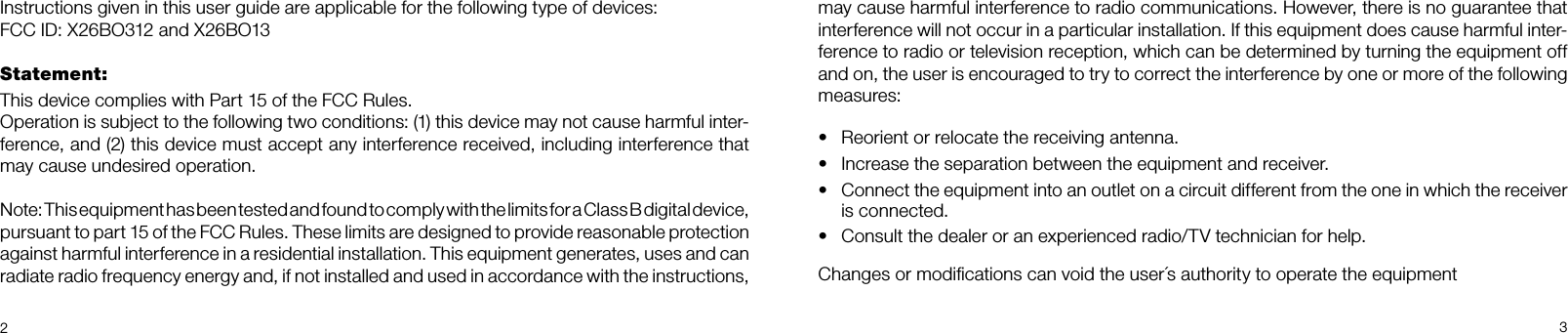 23may cause harmful interference to radio communications. However, there is no guarantee that interference will not occur in a particular installation. If this equipment does cause harmful inter-ference to radio or television reception, which can be determined by turning the equipment off and on, the user is encouraged to try to correct the interference by one or more of the following measures:•  Reorient or relocate the receiving antenna.•  Increase the separation between the equipment and receiver.•  Connect the equipment into an outlet on a circuit different from the one in which the receiver is connected.•  Consult the dealer or an experienced radio/TV technician for help.Changes or modiﬁcations can void the user´s authority to operate the equipmentInstructions given in this user guide are applicable for the following type of devices: FCC ID: X26BO312 and X26BO13Statement:This device complies with Part 15 of the FCC Rules.Operation is subject to the following two conditions: (1) this device may not cause harmful inter-ference, and (2) this device must accept any interference received, including interference that may cause undesired operation.Note: This equipment has been tested and found to comply with the limits for a Class B digital device, pursuant to part 15 of the FCC Rules. These limits are designed to provide reasonable protection against harmful interference in a residential installation. This equipment generates, uses and can  radiate radio frequency energy and, if not installed and used in accordance with the instructions,  