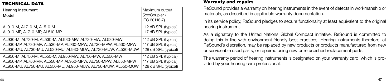 46 47Warranty and repairs ReSound provides a warranty on hearing instruments in the event of defects in workmanship or materials, as described in applicable warranty documentation.In its service policy, ReSound pledges to secure functionality at least equivalent to the original hearing instrument.As  a  signatory  to  the  United  Nations  Global  Compact  initiative,  ReSound  is  committed  to  doing this  in line  with environment-friendly  best practices. Hearing instruments therefore, at ReSound’s discretion, may be replaced by new products or products manufactured from new or serviceable used parts, or repaired using new or refurbished replacement parts.The warranty period of hearing instruments is designated on your warranty card, which is pro-vided by your hearing care professional.TECHNICAL DATAHearing Instrument ModelMaximum output(2ccCoupler / IEC 60118-7)AL910-M, AL710-M, AL510-MAL910-MP, AL710-MP, AL510-MP112 dB SPL (typical)117 dB SPL (typical)AL930-M, AL730-M, AL530-M, AL930-MW, AL730-MW, AL530-MWAL930-MP, AL730-MP, AL530-MP, AL930-MPW, AL730-MPW, AL530-MPWAL930-MU, AL730-MU, AL530-MU, AL930-MUW, AL730-MUW, AL530-MUW112 dB SPL (typical)117 dB SPL (typical)128 dB SPL (typical)AL950-M, AL750-M, AL550-M, AL950-MW, AL750-MW, AL550-MWAL950-MP, AL750-MP, AL550-MP, AL950-MPW, AL750-MPW, AL550-MPWAL950-MU, AL750-MU, AL550-MU, AL950-MUW, AL750-MUW, AL550-MUW112 dB SPL (typical)117 dB SPL (typical)128 dB SPL (typical)
