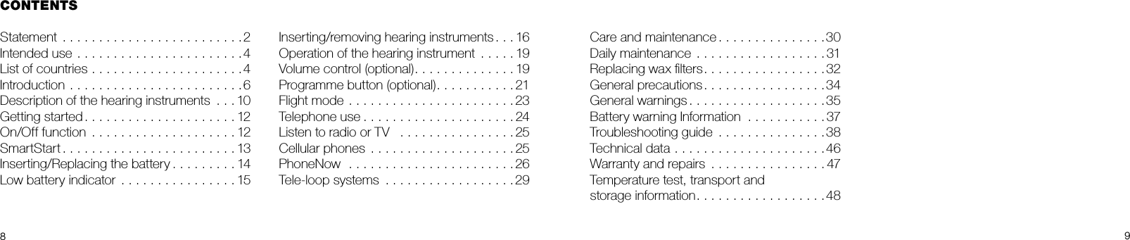 89Care and maintenance . . . . . . . . . . . . . . .30Daily maintenance  . . . . . . . . . . . . . . . . . . 31Replacing wax ﬁlters. . . . . . . . . . . . . . . . . 32General precautions. . . . . . . . . . . . . . . . .34General warnings . . . . . . . . . . . . . . . . . . .35Battery warning Information  . . . . . . . . . . . 37Troubleshooting guide  . . . . . . . . . . . . . . .38Technical data .....................46Warranty and repairs  . . . . . . . . . . . . . . . . 47Temperature test, transport and storage information. . . . . . . . . . . . . . . . . .48CONTENTSStatement .........................2Intended use .......................4List of countries . . . . . . . . . . . . . . . . . . . . .4Introduction ........................6Description of the hearing instruments  . . . 10Getting started.....................12On/Off function  . . . . . . . . . . . . . . . . . . . . 12SmartStart........................13Inserting/Replacing the battery . . . . . . . . . 14Low battery indicator  . . . . . . . . . . . . . . . . 15Inserting/removing hearing instruments . . . 16Operation of the hearing instrument  . . . . . 19Volume control (optional). . . . . . . . . . . . . . 19Programme button (optional). . . . . . . . . . . 21Flight mode .......................23Telephone use.....................24Listen to radio or TV   . . . . . . . . . . . . . . . . 25Cellular phones  . . . . . . . . . . . . . . . . . . . . 25PhoneNow  .......................26Tele-loop systems  . . . . . . . . . . . . . . . . . .29 