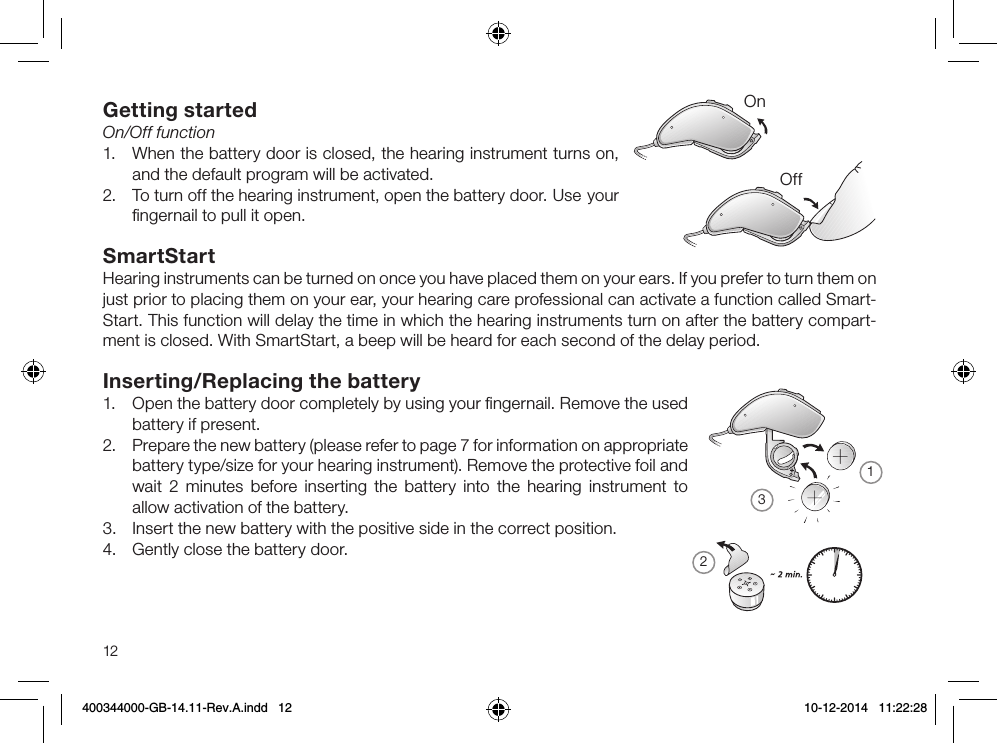 21312Getting startedOn/Off function1.  When the battery door is closed, the hearing instrument turns on, and the default program will be activ ated.2.  To turn off the hearing instrument, open the battery door.  Use your ﬁngernail to pull it open.SmartStartHearing instruments can be turned on once you have placed them on your ears. If you prefer to turn them on just prior to placing them on your ear, your hearing care professional can activate a function called Smart-Start. This function will delay the time in which the hearing instruments turn on after the battery compart-ment is closed. With SmartStart, a beep will be heard for each second of the delay period.Inserting/Replacing the battery1.  Open the battery door completely by using your ﬁngernail. Remove the used battery if present.2.  Prepare the new battery (please refer to page 7 for information on appropriate battery type/size for your hearing instrument). Remove the protective foil and wait 2 minutes before inserting the battery into the hearing instrument to allow activation of the battery.3.  Insert the new battery with the positive side in the correct position.4.  Gently close the battery door.OnOff400344000-GB-14.11-Rev.A.indd   12 10-12-2014   11:22:28