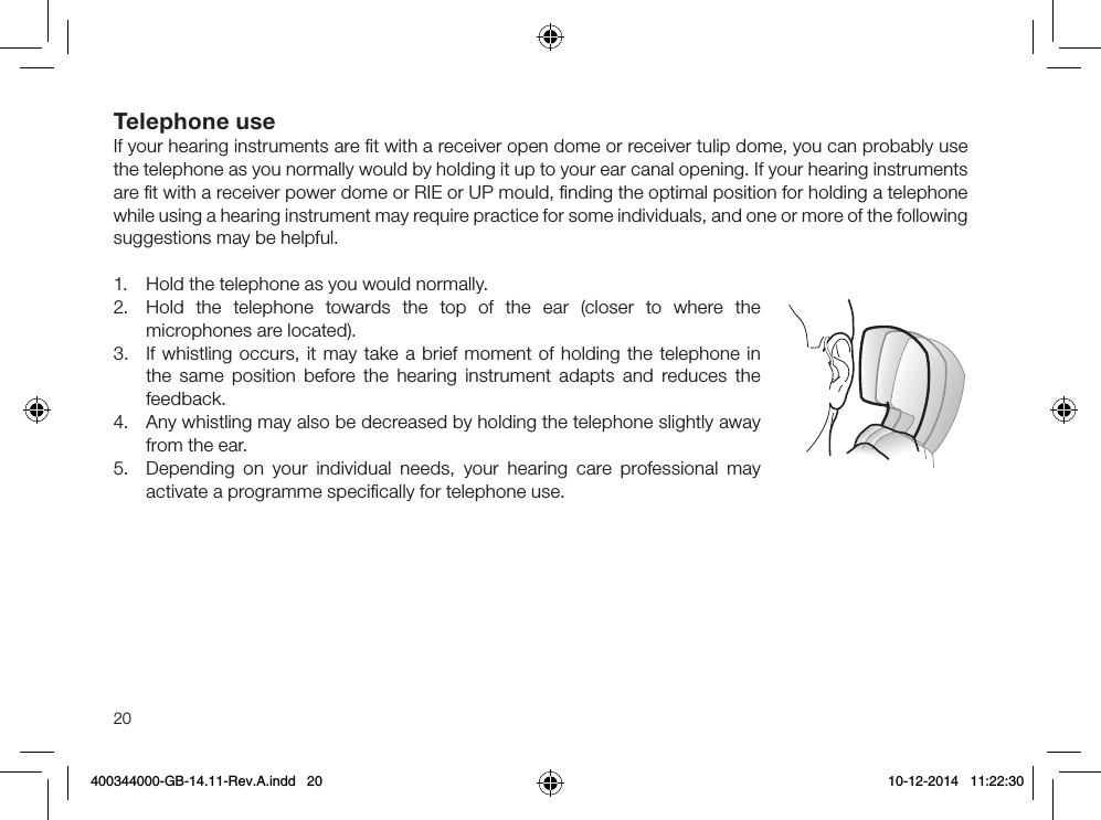 20Telephone useIf your hearing instruments are ﬁt with a receiver open dome or receiver tulip dome, you can probably use the telephone as you normally would by holding it up to your ear canal opening. If your hearing instruments are ﬁt with a receiver power dome or RIE or UP mould, ﬁnding the optimal position for holding a telephone while using a hearing instrument may require practice for some individuals, and one or more of the following suggestions may be helpful.1.  Hold the telephone as you would normally.2.  Hold the telephone towards the top of the ear (closer to where the microphones are located).3.  If whistling occurs, it may take a brief moment of holding the telephone in the same position before the hearing instrument adapts and reduces the feedback.4.  Any whistling may also be decreased by holding the telephone slightly away from the ear.5.  Depending on your individual needs, your hearing care professional may activate a programme speciﬁcally for telephone use.400344000-GB-14.11-Rev.A.indd   20 10-12-2014   11:22:30