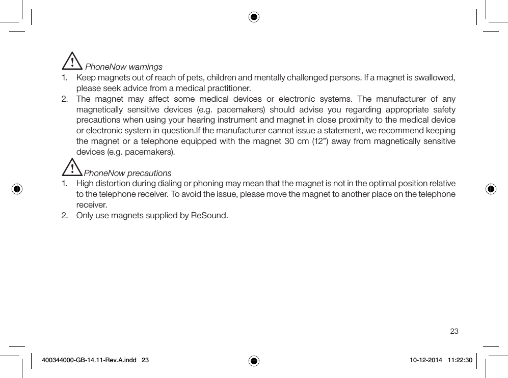 23i PhoneNow warnings1.  Keep magnets out of reach of pets, children and mentally challenged persons. If a magnet is swallowed, please seek advice from a medical practitioner.2.  The magnet may affect some medical devices or electronic systems. The manufacturer of any magnetically sensitive devices (e.g. pacemakers) should advise you regarding appropriate safety precautions when using your hearing instrument and magnet in close proximity to the medical device or electronic system in question.If the manufacturer cannot issue a statement, we recommend keeping the magnet or a telephone equipped with the magnet 30 cm (12”) away from magnetically sensitive devices (e.g. pacemakers).i PhoneNow precautions1.  High distortion during dialing or phoning may mean that the magnet is not in the optimal position relative to the telephone receiver. To avoid the issue, please move the magnet to another place on the telephone receiver.2.  Only use magnets supplied by ReSound.400344000-GB-14.11-Rev.A.indd   23 10-12-2014   11:22:30