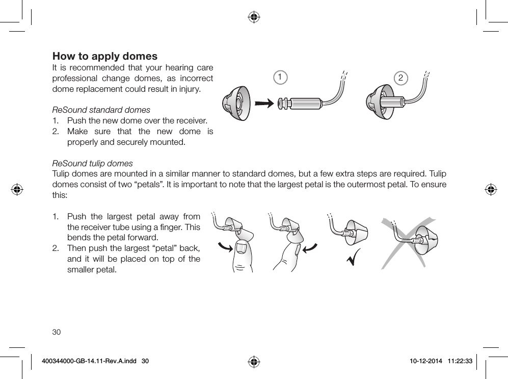 1230How to apply domesIt is recommended that your hearing care professional change domes, as incorrect dome replacement could result in injury.ReSound standard domes1.  Push the new dome over the receiver.2.  Make sure that the new dome is properly and securely mounted.ReSound tulip domesTulip domes are mounted in a similar manner to standard domes, but a few extra steps are required. Tulip domes consist of two “petals”. It is important to note that the largest petal is the outermost petal. To ensure this:1.  Push the largest petal away from the receiver tube using a ﬁnger. This bends the petal forward.2.  Then push the largest “petal” back, and it will be placed on top of the smaller petal.400344000-GB-14.11-Rev.A.indd   30 10-12-2014   11:22:33