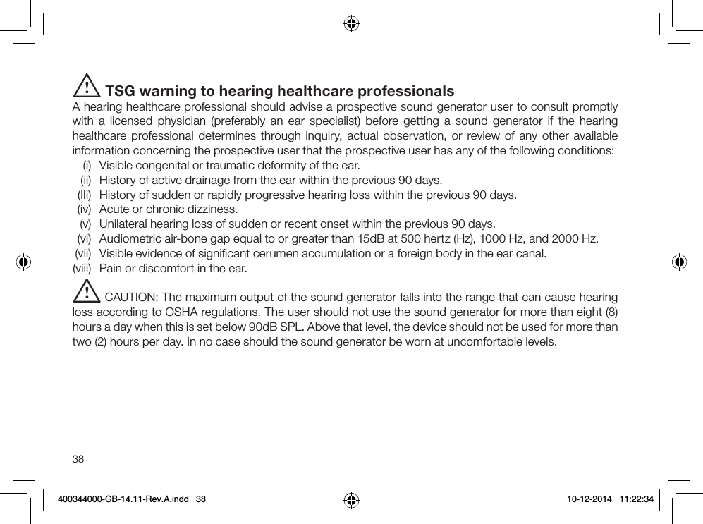 38i TSG warning to hearing healthcare professionalsA hearing healthcare professional should advise a prospective sound generator user to consult promptly with a licensed physician (preferably an ear specialist) before getting a sound generator if the hearing healthcare professional determines through inquiry, actual observation, or review of any other available information concerning the prospective user that the prospective user has any of the following conditions:  (i)  Visible congenital or traumatic deformity of the ear.  (ii)  History of active drainage from the ear within the previous 90 days.  (IIi)  History of sudden or rapidly progressive hearing loss within the previous 90 days.  (iv)  Acute or chronic dizziness.  (v)  Unilateral hearing loss of sudden or recent onset within the previous 90 days.  (vi)  Audiometric air-bone gap equal to or greater than 15dB at 500 hertz (Hz), 1000 Hz, and 2000 Hz. (vii)  Visible evidence of signiﬁcant cerumen accumulation or a foreign body in the ear canal. (viii)  Pain or discomfort in the ear.i CAUTION: The maximum output of the sound generator falls into the range that can cause hearing loss according to OSHA regulations. The user should not use the sound generator for more than eight (8) hours a day when this is set below 90dB SPL. Above that level, the device should not be used for more than two (2) hours per day. In no case should the sound generator be worn at uncomfortable levels.400344000-GB-14.11-Rev.A.indd   38 10-12-2014   11:22:34