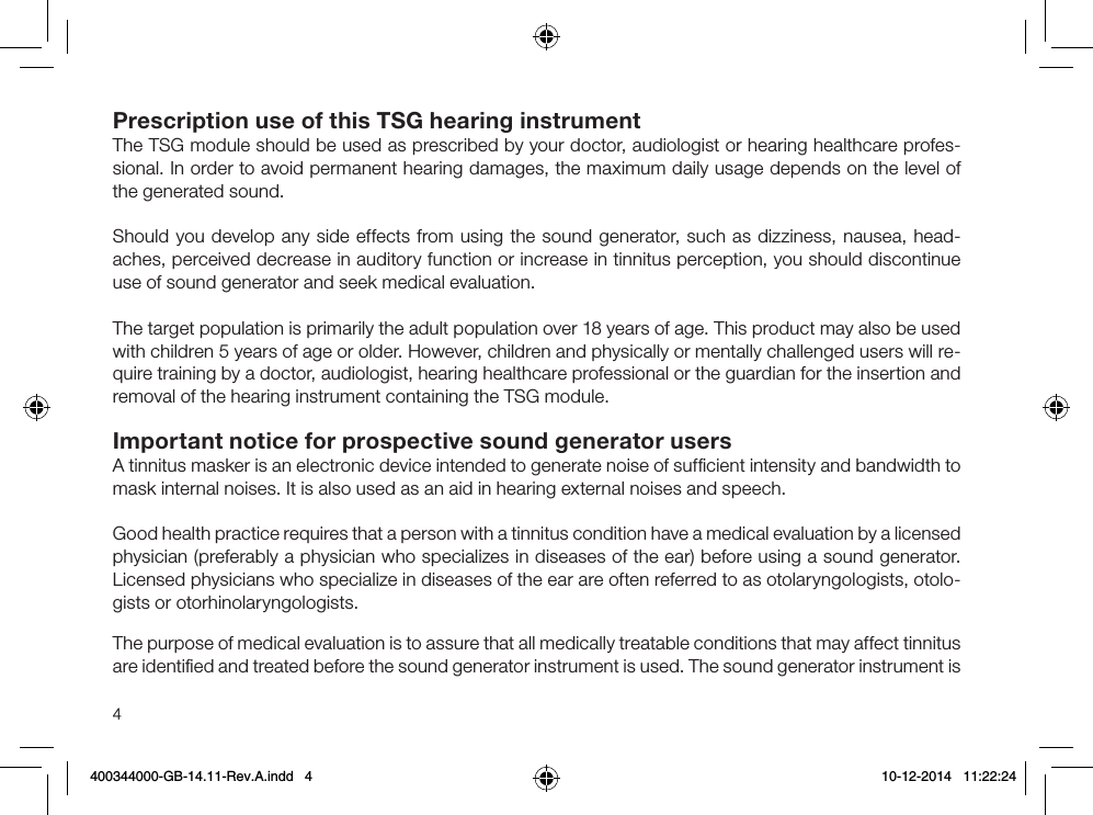 4Prescription use of this TSG hearing instrumentThe TSG module should be used as prescribed by your doctor, audiologist or hearing healthcare profes-sional. In order to avoid permanent hearing damages, the maximum daily usage depends on the level of the generated sound.Should you develop any side effects from using the sound generator, such as dizziness, nausea, head-aches, perceived decrease in auditory function or increase in tinnitus perception, you should discontinue use of sound generator and seek medical evaluation.The target population is primarily the adult population over 18 years of age. This product may also be used with children 5 years of age or older. However, children and physically or mentally challenged users will re-quire training by a doctor, audiologist, hearing healthcare professional or the guardian for the insertion and removal of the hearing instrument containing the TSG module.Important notice for prospective sound generator usersA tinnitus masker is an electronic device intended to generate noise of sufﬁcient intensity and bandwidth to mask internal noises. It is also used as an aid in hearing external noises and speech.Good health practice requires that a person with a tinnitus condition have a medical evaluation by a licensed physician (preferably a physician who specializes in diseases of the ear) before using a sound generator.Licensed physicians who specialize in diseases of the ear are often referred to as otolaryngologists, otolo-gists or otorhinolaryngologists. The purpose of medical evaluation is to assure that all medically treatable conditions that may affect tinnitus are identiﬁed and treated before the sound generator instrument is used. The sound generator instrument is 400344000-GB-14.11-Rev.A.indd   4 10-12-2014   11:22:24