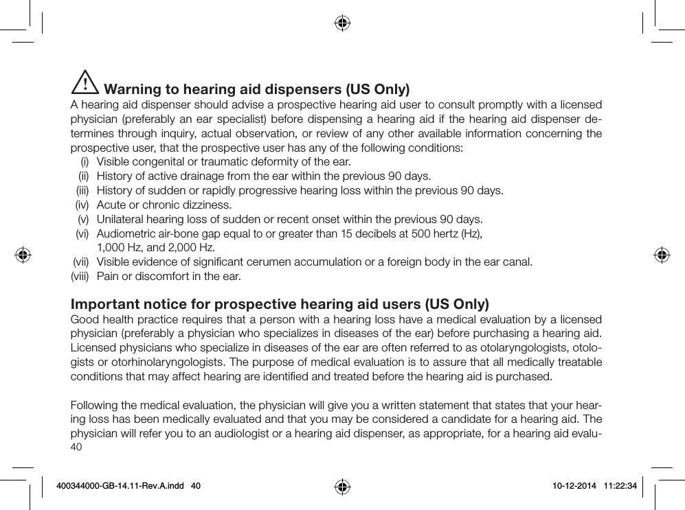 40i Warning to hearing aid dispensers (US Only) A hearing aid dispenser should advise a prospective hearing aid user to consult promptly with a licensed physician (preferably an ear specialist) before dispensing a hearing aid if the hearing aid dispenser de-termines through inquiry, actual observation, or review of any other available information concerning the prospective user, that the prospective user has any of the following conditions:  (i)  Visible congenital or traumatic deformity of the ear.  (ii)  History of active drainage from the ear within the previous 90 days.  (iii)  History of sudden or rapidly progressive hearing loss within the previous 90 days.  (iv)  Acute or chronic dizziness.  (v)  Unilateral hearing loss of sudden or recent onset within the previous 90 days.  (vi)   Audiometric air-bone gap equal to or greater than 15 decibels at 500 hertz (Hz),  1,000 Hz, and 2,000 Hz. (vii)  Visible evidence of signiﬁcant cerumen accumulation or a foreign body in the ear canal. (viii)  Pain or discomfort in the ear.Important notice for prospective hearing aid users (US Only)Good health practice requires that a person with a hearing loss have a medical evaluation by a licensed physician (preferably a physician who specializes in diseases of the ear) before purchasing a hearing aid. Licensed physicians who specialize in diseases of the ear are often referred to as otolaryngologists, otolo-gists or otorhinolaryngologists. The purpose of medical evaluation is to assure that all medically treatable conditions that may affect hearing are identiﬁed and treated before the hearing aid is purchased.Following the medical evaluation, the physician will give you a written statement that states that your hear-ing loss has been medically evaluated and that you may be considered a candidate for a hearing aid. The physician will refer you to an audiologist or a hearing aid dispenser, as appropriate, for a hearing aid evalu-400344000-GB-14.11-Rev.A.indd   40 10-12-2014   11:22:34