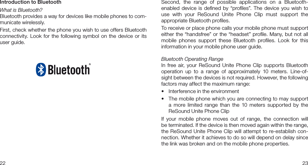 2223Second,  the  range  of  possible  applications  on  a  Bluetooth- enabled  device is  deﬁned by “proﬁles”. The device  you wish to  use  with  your  ReSound  Unite  Phone  Clip  must  support  the  appropriate Bluetooth proﬁles.To receive or place phone calls your mobile phone must support either the “handsfree” or the “headset” proﬁle. Many, but not all  mobile  phones  support  these  Bluetooth  proﬁles.  Look  for  this  information in your mobile phone user guide.Bluetooth Operating RangeIn  free air, your  ReSound  Unite Phone Clip  supports  Bluetooth operation  up  to  a  range  of  approximately  10  meters.  Line-of-sight between the devices is not required. However, the following  factors may affect the maximum range:• Interferenceintheenvironment• Themobilephonewhichyouareconnectingtomaysupporta  more  limited  range  than  the  10  meters  supported  by  the  ReSound Unite Phone ClipIf  your  mobile  phone  moves  out  of  range,  the  connection  will  be terminated. If the device is then moved again within the range, the ReSound Unite Phone Clip will attempt to re-establish con-nection. Whether it achieves to do so will depend on delay since the link was broken and on the mobile phone properties.Introduction to BluetoothWhat is Bluetooth?Bluetooth provides a way for devices like mobile phones to com-municate wirelessly.First, check whether the phone you wish to use offers Bluetooth connectivity. Look for the following symbol on the device  or its user guide. 