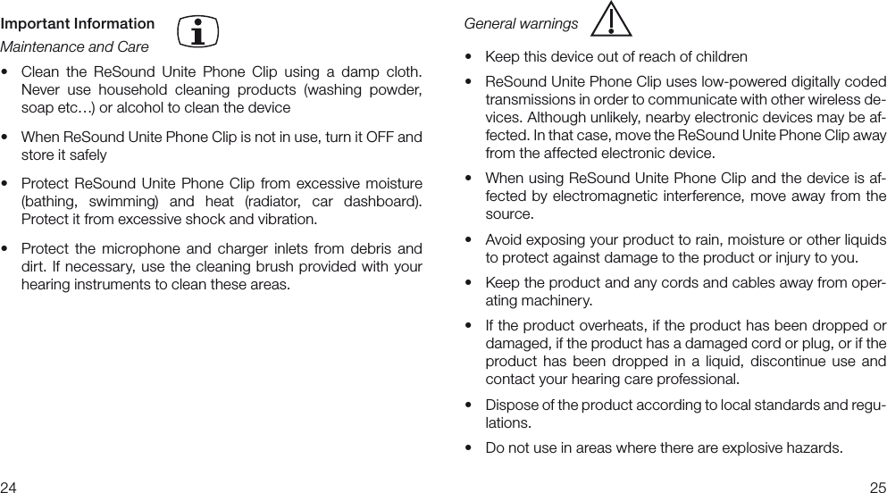 2425General warnings• Keepthisdeviceoutofreachofchildren• ReSoundUnitePhoneClipuseslow-powereddigitallycodedtransmissions in order to communicate with other wireless de-vices. Although unlikely, nearby electronic devices may be af-fected. In that case, move the ReSound Unite Phone Clip away from the affected electronic device.• WhenusingReSoundUnitePhoneClipandthedeviceisaf-fected by electromagnetic interference, move away from the source.• Avoidexposingyourproducttorain,moistureorotherliquidsto protect against damage to the product or injury to you.• Keeptheproductandanycordsandcablesawayfromoper-ating machinery.• Iftheproductoverheats,iftheproducthasbeendroppedordamaged, if the product has a damaged cord or plug, or if the product  has  been  dropped  in  a  liquid,  discontinue  use  and contact your hearing care professional.• Disposeoftheproductaccordingtolocalstandardsandregu-lations.• Donotuseinareaswherethereareexplosivehazards.Important InformationMaintenance and Care• Clean the ReSound Unite Phone Clip using a damp cloth. Never  use  household  cleaning  products  (washing  powder, soap etc…) or alcohol to clean the device• WhenReSoundUnitePhoneClipisnotinuse,turnitOFFandstore it safely• Protect ReSound Unite Phone Clip from excessive moisture (bathing,  swimming)  and  heat  (radiator,  car  dashboard).  Protect it from excessive shock and vibration.• Protect the microphone and charger inlets from debris anddirt. If necessary, use the cleaning brush provided with your hearing instruments to clean these areas. 