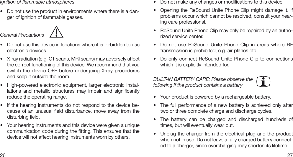 2627• Donotmakeanychangesormodicationstothisdevice.• Opening the ReSound Unite Phone Clip might damage it. Ifproblems occur which cannot be resolved, consult your hear-ing care professional.• ReSoundUnitePhoneClipmayonlyberepairedbyanautho-rized service center.• Do not use ReSound Unite Phone Clip in areas where RFtransmission is prohibited, e.g. air planes etc.• Do only connect ReSound Unite Phone Clip to connectionswhich it is explicitly intended for.BUILT-IN BATTERY CARE: Please observe the following if the product contains a battery• Yourproductispoweredbyarechargeablebattery.• Thefullperformanceofa newbatteryisachievedonly aftertwo or three complete charge and discharge cycles.• The battery can be charged and discharged hundreds oftimes, but will eventually wear out.• Unplugthechargerfromtheelectricalplug andthe productwhen not in use. Do not leave a fully charged battery connect-ed to a charger, since overcharging may shorten its lifetime.Ignition of flammable atmospheres• Donotusetheproductinenvironmentswherethereisadan-ger of ignition of ﬂammable gasses.General Precautions• Donotusethisdeviceinlocationswhereitisforbiddentouseelectronic devices.• X-rayradiation(e.g.CTscans,MRIscans)mayadverselyaffectthe correct functioning of this device. We recommend that you switch  the  device  OFF  before  undergoing  X-ray  procedures and keep it outside the room.• High-powered electronic equipment, larger electronic instal-lations  and  metallic  structures  may  impair  and  signiﬁcantly reduce the operating range.• If the hearing instrumentsdo notrespond to the device be-cause  of an  unusual ﬁeld disturbance,  move  away from the disturbing ﬁeld.• Yourhearinginstrumentsandthisdeviceweregivenauniquecommunication code during the ﬁtting. This ensures that the device will not affect hearing instruments worn by others. 