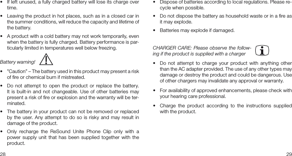 2829• Ifleftunused,afullychargedbatterywillloseitschargeovertime.• Leavingtheproductinhotplaces,suchasinaclosedcarinthe summer conditions, will reduce the capacity and lifetime of the battery.• Aproductwithacoldbatterymaynotworktemporarily,evenwhen the battery is fully charged. Battery performance is par-ticularly limited in temperatures well below freezing.Battery warning!  • ”Caution”–Thebatteryusedinthisproductmaypresentariskof ﬁre or chemical burn if mistreated.• Do not attempt to open the product or replace the battery.It is built-in and not changeable. Use of other batteries may present a risk of ﬁre or explosion and the warranty will be ter-minated. • Thebatteryinyourproductcannotberemovedorreplacedby the user. Any attempt to do so is risky and may result in damage of the product. • Only recharge the ReSound Unite Phone Clip only with apower supply  unit that has  been  supplied  together with  the product.• Disposeofbatteriesaccordingtolocalregulations.Pleasere-cycle when possible.• Donotdisposethebatteryashouseholdwasteorinareasit may explode.• Batteriesmayexplodeifdamaged.CHARGER CARE: Please  observe the follow-ing if the product is supplied with a charger• Do not attempt to charge your product with anything otherthan the AC adapter provided. The use of any other types may damage or destroy the product and could be dangerous. Use of other chargers may invalidate any approval or warranty.• Foravailabilityofapprovedenhancements,pleasecheckwithyour hearing care professional.• Charge the product according to the instructions suppliedwith the product. 