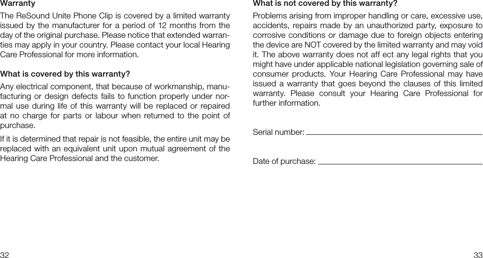 3233What is not covered by this warranty?Problems arising from improper handling or care, excessive use, accidents, repairs made by an unauthorized party, exposure to corrosive conditions or damage due to foreign objects entering the device are NOT covered by the limited warranty and may void it. The above warranty does not aff ect any legal rights that you might have under applicable national legislation governing sale of consumer  products.  Your  Hearing Care  Professional  may  have issued a warranty  that  goes  beyond  the  clauses  of this  limited  warranty.  Please  consult  your  Hearing  Care  Professional  for  further information.Serial number:Date of purchase:WarrantyThe ReSound Unite Phone Clip is covered by a limited warranty issued by the manufacturer for a period of 12 months from the day of the original purchase. Please notice that extended warran-ties may apply in your country. Please contact your local Hearing Care Professional for more information.What is covered by this warranty?Any electrical component, that because of workmanship, manu-facturing or design defects fails to function properly under nor-mal use during life of this warranty will be replaced or repaired at no charge  for  parts  or  labour  when  returned  to the point of purchase.If it is determined that repair is not feasible, the entire unit may be replaced with an equivalent unit upon mutual agreement of the Hearing Care Professional and the customer.