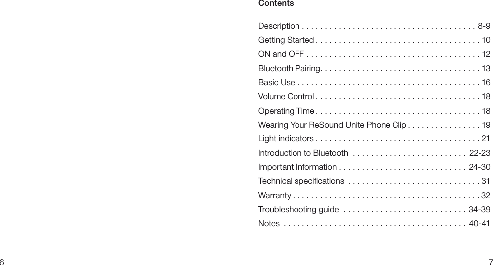 67Contents Description ......................................8-9Getting Started ....................................10ON and OFF ......................................12Bluetooth Pairing...................................13Basic Use ........................................16VolumeControl ....................................18Operating Time ....................................18Wearing Your ReSound Unite Phone Clip ................19Light indicators ....................................21Introduction to Bluetooth ......................... 22-23Important Information ............................24-30Technical speciﬁcations .............................31Warranty .........................................32Troubleshooting guide ...........................34-39Notes ........................................40-41